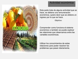 Actividad económica
Esta parte trata de alguna actividad que se
hace, se obtiene una remuneración
económica, quiere decir que se obtiene un
ingreso por lo que se hace.
Objetivo:
Comprender como funciona el sistema
económico o también se puede explicar
las relaciones que observamos entre las
variables económicas.
Utilizar los conocimientos de estas
relaciones para poder resolver los
problemas que pasan diariamente.
 
