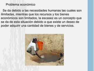 Problema económico
Se da debido a las necesidades humanas las cuales son
ilimitadas, mientras que los recursos y los bienes
económicos son limitados, la escasez es un concepto que
se da de esta situación debido a que existe un deseo de
poder adquirir una cantidad de bienes y de servicios.
 