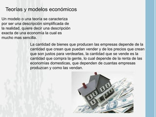 Teorías y modelos económicos
Un modelo o una teoría se caracteriza
por ser una descripción simplificada de
la realidad, quiere decir una descripción
exacta de una economía la cual es
mucho mas sencilla.
La cantidad de bienes que producen las empresas depende de la
cantidad que crean que puedan vender y de los precios que crean
que son justos para verdearlas, la cantidad que se vende es la
cantidad que compra la gente, lo cual depende de la renta de las
economías domesticas, que dependen de cuantas empresas
produzcan y como las vendan.
 