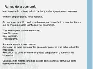 Ramas de la economía
Macroeconomía : mira el estudio de los grandes agregados económicos
ejemplo: empleo global, renta nacional.
Se puede ver también que los problemas macroeconómicos son los temas
que se muestran sobre la inflación y el desempleo.
Tres formas para obtener un empleo
Uno: Consumo.
Dos: inversión.
Tres: gobierno.
Aumentar o reducir la economía
Aumentar: se debe aumentar los gastos del gobierno o se debe reducir los
impuestos.
Reducción: se debe disminuir los gastos del gobierno y aumentar los
impuestos.
Conclusión: la macroeconómica explica como controlar el trueque entre
desempleo e inflación.
 