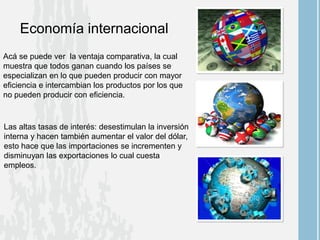 Economía internacional
Acá se puede ver la ventaja comparativa, la cual
muestra que todos ganan cuando los países se
especializan en lo que pueden producir con mayor
eficiencia e intercambian los productos por los que
no pueden producir con eficiencia.
Las altas tasas de interés: desestimulan la inversión
interna y hacen también aumentar el valor del dólar,
esto hace que las importaciones se incrementen y
disminuyan las exportaciones lo cual cuesta
empleos.
 