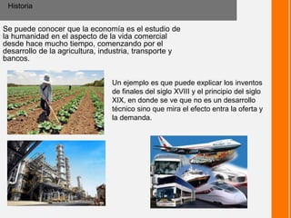 Se puede conocer que la economía es el estudio de
la humanidad en el aspecto de la vida comercial
desde hace mucho tiempo, comenzando por el
desarrollo de la agricultura, industria, transporte y
bancos.
Historia
Un ejemplo es que puede explicar los inventos
de finales del siglo XVIII y el principio del siglo
XIX, en donde se ve que no es un desarrollo
técnico sino que mira el efecto entra la oferta y
la demanda.
 
