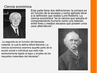 Esta parte tiene dos definiciones: la primera es
en función de la escasez y como ejemplo tiene
a la definición que realizo Lord Robbins: La
ciencia económica "es la ciencia que estudia el
comportamiento humano como una relación
entre fines y medios escasos que poseen unos
usos alternativos".
Ciencia económica
La segunda es en función del bienestar
material, la cual la define Alfred Marshal: La
ciencia económica examina aquella parte de la
acción social e individual que está más
estrechamente ligada al logro y empleo de los
requisitos materiales del bienestar".
 