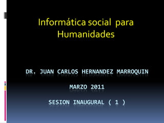 Informática social  para Humanidades Dr. Juan carloshernandezmarroquinmarzo 2011sesion inaugural ( 1 ) 