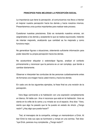 17

        PRINCIPIOS PARA MEJORAR LA PERCEPCIÓN SOCIAL


La importancia que tiene la percepción, al comunicarnos nos lleva a intentar
el mejorar nuestra percepción hacía los demás y hacía nosotros mismos.
Presentaremos unos puntos importantes para realizar este proceso.


Cuestionar nuestras precisiones. Esto es revisando nuestros errores, sin
asignárselos a los demás y aceptando lo que se realiza equivocado, tratando
de intentar mejorarlo, analizando que cantidad se ha mejorado y como
funciona mejor.


No generalizar figuras o situaciones, obteniendo suficiente información para
poder describir su propia percepción hacía los demás.


No acostumbrar etiquetar o estereotipar figuras, analizar el contexto
primeramente y reconocer que la persona es un ser complejo, que tiende a
cambiar diariamente.


Observar e interpretar las conductas de las personas cuidadosamente antes
de formarse una imagen hacía usted mismo y hacía los demás.


En cada uno de los siguientes ejemplos, la frase final es una revisión de la
percepción.


  Vera llega caminando a la habitación con una expresión completamente
en blanco. Ni habla con Ana ni reconoce que está en la habitación. Vera se
sienta en la orilla de la cama y su mirada se va al espacio. Ana dice: “Vera,
siento que algo ha pasado que te ha puesto en estado de shock. ¿Tengo
razón? ¿Hay algo que pueda hacer?”


   Ted, el mensajero de la compañía, entrega un memorándum a Erick. Al
leer Erick la nota sus ojos se iluminaron y rompe en una sonrisa. Ted dice:
“oye Erick, pareces muy complacida. ¿Tengo razón?”
 