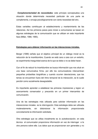 40

 Complementariedad de necesidades: este principio conceptualiza una
situación donde determinada necesidad particular de una parte se
complementa, o encaja psicológicamente con cierta necesidad del otro.


Estas variables contribuyen al establecimiento y mantenimiento de las
relaciones. Así los primeros pasos para iniciar a comunicarse se basan en
algunas estrategias de la comunicación que se utilizan en esta importante
fase (Millar, 1988, 1990).




Estrategias para obtener información en las interacciones iniciales.


Berger (1988) señala que el objetivo principal de un diálogo inicial es la
reducción de la incertidumbre, Cuando se está cara a cara con un extraño,
se experimenta inseguridad acerca de lo que se debe o no se debe hacer.


Con el fin de reducir la incertidumbre se busca información que nos situé en
una base comunicativa firme, por ello los comunicadores intercambian
pequeñas probaditas biográficas y cuando ocurren desviaciones, que los
temas se encuentran fuera del ritmo temporal de la interacción, se le suele
percibir como socialmente desagradable.


Es importante aprender a establecer las primeras impresiones y lograr un
acercamiento conservador y precavido en un primer intercambio de
comunicación.


Una de las estrategias más utilizada para solicitar información en las
interacciones iniciales es la interrogación. Esta estrategia debe ser utilizada
moderadamente,       sin     distorsionar   la   información    proporcionada
concretamente la información solicitada.


Otra estrategia que se utiliza inicialmente es la autodescripciòn, en esta
técnica el comunicador proporciona información en vez de interrogar a la
otra persona sobre ella. Los datos que se proporcionan son generales y no
 