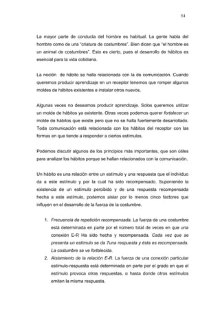 54



La mayor parte de conducta del hombre es habitual. La gente habla del
hombre como de una “criatura de costumbres”. Bien dicen que “el hombre es
un animal de costumbres”. Esto es cierto, pues el desarrollo de hábitos es
esencial para la vida cotidiana.


La noción de hábito se halla relacionada con la de comunicación. Cuando
queremos producir aprendizaje en un receptor tenemos que romper algunos
moldes de hábitos existentes e instalar otros nuevos.


Algunas veces no deseamos producir aprendizaje. Solos queremos utilizar
un molde de hábitos ya existente. Otras veces podemos querer fortalecer un
molde de hábitos que existe pero que no se halla fuertemente desarrollado.
Toda comunicación está relacionada con los hábitos del receptor con las
formas en que tiende a responder a ciertos estímulos.


Podemos discutir algunos de los principios más importantes, que son útiles
para analizar los hábitos porque se hallan relacionados con la comunicación.


Un hábito es una relación entre un estímulo y una respuesta que el individuo
da a este estímulo y por la cual ha sido recompensado. Suponiendo la
existencia de un estímulo percibido y de una respuesta recompensada
hecha a este estímulo, podemos aislar por lo menos cinco factores que
influyen en el desarrollo de la fuerza de la costumbre.


    1. Frecuencia de repetición recompensada. La fuerza de una costumbre
       está determinada en parte por el número total de veces en que una
       conexión E-R Ha sido hecha y recompensada. Cada vez que se
       presenta un estímulo se da 7una respuesta y ésta es recompensada.
       La costumbre se ve fortalecida.
    2. Aislamiento de la relación E-R. La fuerza de una conexión particular
       estímulo-respuesta está determinada en parte por el grado en que el
       estímulo provoca otras respuestas, o hasta donde otros estímulos
       emiten la misma respuesta.
 
