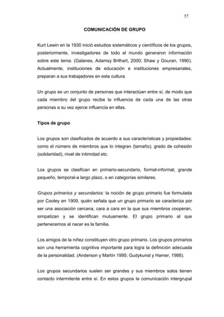 57

                         COMUNICACIÓN DE GRUPO


Kurt Lewin en la 1930 inició estudios sistemáticos y científicos de los grupos,
posteriormente, investigadores de todo el mundo generaron información
sobre este tema. (Galanes, Adamsy Brilhart, 2000; Shaw y Gouran, 1990).
Actualmente, instituciones de educación e instituciones empresariales,
preparan a sus trabajadores en esta cultura.


Un grupo es un conjunto de personas que interactúan entre sí, de modo que
cada miembro del grupo recibe la influencia de cada una de las otras
personas a su vez ejerce influencia en ellas.


Tipos de grupo


Los grupos son clasificados de acuerdo a sus características y propiedades:
como el número de miembros que lo integran (tamaño), grado de cohesión
(solidaridad), nivel de intimidad etc.


Los grupos se clasifican en primario-secundario, formal-informal, grande
pequeño, temporal-a largo plazo, o en categorías similares.


Grupos primarios y secundarios: la noción de grupo primario fue formulada
por Cooley en 1909, quién señala que un grupo primario se caracteriza por
ser una asociación cercana, cara a cara en la que sus miembros cooperan,
simpatizan y se identifican mutuamente. El grupo primario al que
pertenecemos al nacer es la familia.


Los amigos de la niñez constituyen otro grupo primario. Los grupos primarios
son una herramienta cognitiva importante para logra la definición adecuada
de la personalidad. (Anderson y Martín 1995; Gudykunst y Hamer, 1988).


Los grupos secundarios suelen ser grandes y sus miembros solos tienen
contacto intermitente entre sí. En estos grupos la comunicación intergrupal
 