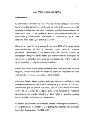 6

                      LA COMUNICACIÓN HUMANA

Antecedentes


La comunicación humana es una de las importantes conductas que el ser
humano efectúa diariamente, por lo cual, es importante conocer, que esta
conducta se utiliza para diferentes propósitos, en diferentes situaciones, de
diferentes formas, lo cual merece un estudio sistemático de parte de los
estudiantes y profesionales para utilizar la comunicación en su vida
cotidiana, en su trabajo y su continuo desarrollo.


Haciendo un recorrido en la antigua Grecia hacía 2300 años, se ve que la
comunicación era utilizada de diferentes formas, pero en similares
propósitos. Mencionando a los presocráticos, los sofistas, quienes se
interesaban en el poder de la palabra, aún reconociendo que el lenguaje no
era preciso, le asignaban al lenguaje las capacidades de nombrar lo que no
se ve, de ocultar y revelar aspectos de la realidad.


Platón, importante filósofo griego realizaba otras consideraciones hacía el
lenguaje, concibiéndolo como un medio de expresión imperfecto que solo
distorsionaba la realidad, cada vez que se le utilizaba.


Aristóteles, filósofo griego, discípulo de Platón realizó una combinación de la
concepción que le daban los sofistas al lenguaje y la concepción platónica,
concluyendo que un análisis cuidadoso, con un razonamiento meticuloso
dentro de las normas de la lógica, daría como resultado el verdadero
conocimiento del mundo natural y un buen juicio en aquellos asuntos
humanos en los que la certeza no fuera posible.


La retórica de Aristóteles es un estudio basado en concepciones empíricas,
de las prácticas de los oradores y su público, fue diseñada para descubrir
los medios de persuasión (384-322 a.C.)
 