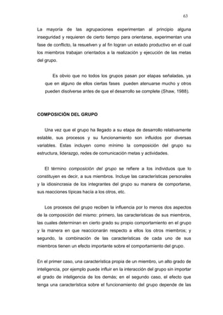 63

La mayoría de las agrupaciones experimentan al principio alguna
inseguridad y requieren de cierto tiempo para orientarse, experimentan una
fase de conflicto, la resuelven y al fin logran un estado productivo en el cual
los miembros trabajan orientados a la realización y ejecución de las metas
del grupo.


        Es obvio que no todos los grupos pasan por etapas señaladas, ya
    que en alguno de ellos ciertas fases pueden atenuarse mucho y otros
    pueden disolverse antes de que el desarrollo se complete (Shaw, 1988).




COMPOSICIÓN DEL GRUPO


   Una vez que el grupo ha llegado a su etapa de desarrollo relativamente
estable, sus procesos y su funcionamiento son influidos por diversas
variables. Estas incluyen como mínimo la composición del grupo su
estructura, liderazgo, redes de comunicación metas y actividades.


   El término composición del grupo se refiere a los individuos que lo
constituyen es decir, a sus miembros. Incluye las características personales
y la idiosincrasia de los integrantes del grupo su manera de comportarse,
sus reacciones típicas hacía a los otros, etc.


   Los procesos del grupo reciben la influencia por lo menos dos aspectos
de la composición del mismo: primero, las características de sus miembros,
las cuales determinan en cierto grado su propio comportamiento en el grupo
y la manera en que reaccionarán respecto a ellos los otros miembros; y
segundo, la combinación de las características de cada uno de sus
miembros tienen un efecto importante sobre el comportamiento del grupo.


En el primer caso, una característica propia de un miembro, un alto grado de
inteligencia, por ejemplo puede influir en la interacción del grupo sin importar
el grado de inteligencia de los demás; en el segundo caso, el efecto que
tenga una característica sobre el funcionamiento del grupo depende de las
 