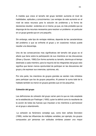 66



A medida que crece el tamaño del grupo también aumenta el nivel de
habilidades, aptitudes y conocimientos. Las ventajas de este aumento en el
nivel de estos recursos para la solución de problemas y la forma de
decisiones resultan evidentes en sí misma; ya que, es más probable que se
disponga de los recursos necesarios para resolver un problema en particular
en un grupo grande que en uno pequeño.


Sin embargo, este tipo de ventajas relativas, depende de las características
del problema a que se enfrente el grupo y en ocasiones incluso puede
resultar una desventaja.


Una de las consecuencias mas significativas del tamaño del grupo es el
efecto que tiene sobre la participación de sus miembros en las discusiones
(Shaw y Gouran, 1990).Con forme aumenta su tamaño, disminuye el tiempo
destinado a cada miembro; para la mayoría de los integrantes del grupo esto
significa que tienen menos oportunidad de participar en las discusiones del
grupo y de expresar sus creencias, opiniones, etc.


Por otra parte, los miembros de grupos grandes se sienten más inhibidos
para participar que los de grupos pequeños. Al parecer la suma total de lo
hablado también es menor en grupos grandes que en los pequeños.


Cohesión del grupo


Las definiciones de cohesión del grupo varían pero la que es más aceptada
es la establecida por Festinger ( 1950), quien la definió como la resultante de
la acción de todas las fuerzas que impulsan a los miembros a permanecer
en el grupo o abandonarlo.


La cohesión es fenómeno complejo que, como bien señala Donnelon
(1996), recibe las influencias de múltiples variables; por ejemplo, los grupos
compuestos por personas con actitudes similares poseen una mayor
 