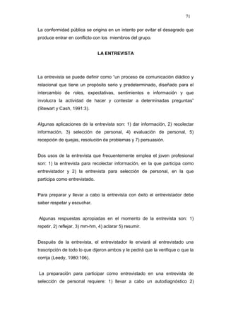 71

La conformidad pública se origina en un intento por evitar el desagrado que
produce entrar en conflicto con los miembros del grupo.


                               LA ENTREVISTA




La entrevista se puede definir como “un proceso de comunicación diádico y
relacional que tiene un propósito serio y predeterminado, diseñado para el
intercambio de roles, expectativas, sentimientos e información y que
involucra la actividad de hacer y contestar a determinadas preguntas”
(Stewart y Cash, 1991:3).


Algunas aplicaciones de la entrevista son: 1) dar información, 2) recolectar
información, 3) selección de personal, 4) evaluación de personal, 5)
recepción de quejas, resolución de problemas y 7) persuasión.


Dos usos de la entrevista que frecuentemente emplea el joven profesional
son: 1) la entrevista para recolectar información, en la que participa como
entrevistador y 2) la entrevista para selección de personal, en la que
participa como entrevistado.


Para preparar y llevar a cabo la entrevista con éxito el entrevistador debe
saber respetar y escuchar.


Algunas respuestas apropiadas en el momento de la entrevista son: 1)
repetir, 2) reflejar, 3) mm-hm, 4) aclarar 5) resumir.


Después de la entrevista, el entrevistador le enviará al entrevistado una
trascripción de todo lo que dijeron ambos y le pedirá que la verifique o que la
corrija (Leedy, 1980:106).


La preparación para participar como entrevistado en una entrevista de
selección de personal requiere: 1) llevar a cabo un autodiagnóstico 2)
 