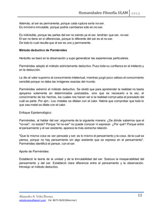 Humanidades: Filosofía. ULAM
Alejandro A. Vélez Brenes.
velezbrenes@gmail.com Cel. 8675-9630 (Movistar)
11
Además, el ser es permanente, porque cada ruptura sería no-ser.
Es inmóvil e inmutable, porque podría cambiarse sólo en no-ser.
Es indivisible, porque las partes del ser no siendo ya el ser, tendrían que ser, no-ser.
El ser no tiene en sí diferencias, porque lo diferente del ser es el no-ser.
De todo lo cual resulta que el ser es uno y permanente.
Método deductivo de Parménides
Heráclito se basó en la observación y supo generalizar las experiencias particulares.
Parménides adoptó el método estrictamente deductivo. Puso toda su confianza en el intelecto y
en la deducción.
Le dio el valor supremo al conocimiento intelectual, mientras juzgó poco valioso el conocimiento
sensible porque no daba las imágenes exactas del mundo.
Parménides extremó el método deductivo. Se olvidó que para aprehender la realidad no basta
apoyarse solamente en determinados postulados, sino que es necesario a la vez, el
conocimiento de los hechos, los cuales nos hacen ver si la realidad comprueba el postulado del
cuál se parte. Por ejm.: Los metales se dilatan con el calor. Habría que comprobar que todo lo
que sea metal se dilate con el calor.
Enfoque Epistemológico:
Parménides, al hablar del ser, argumenta de la siguiente manera: ¿De dónde sabemos que el
"no-ser", no existe? Porque "el no-ser" no puede conocer ni expresar. ¿Por qué? Porque entre
el pensamiento y el ser existente, aparece la más estrecha relación.
"Que la misma cosa es ser pensada y ser; es lo mismo el pensamiento y la cosa, de la cual se
piensa, porque no hay pensamiento sin algo existente que se expresa en el pensamiento".
Parménides identificó el pensar, con el ser.
Aporte de Parménides:
Estableció la teoría de la unidad y de la Inmutabilidad del ser. Sostuvo la inseparabilidad del
pensamiento y del ser. Estableció clara diferencia entre el pensamiento y la observación.
Introdujo el método deductivo.
 