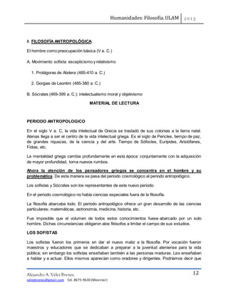 Humanidades: Filosofía. ULAM
Alejandro A. Vélez Brenes.
velezbrenes@gmail.com Cel. 8675-9630 (Movistar)
12
II. FILOSOFÍA ANTROPOLÓGICA:
El hombre como preocupación básica (V a. C.)
A. Movimiento sofista: escepticismo y relativismo
1. Protágoras de Abdera (485-410 a. C.)
2. Gorgias de Leontini (485-380 a. C.)
B. Sócrates (469-399 a. C.): intelectualismo moral y objetivismo
MATERIAL DE LECTURA
PERIODO ANTROPOLOGICO
En el siglo V a. C, la vida intelectual de Grecia se trasladó de sus colonias a la tierra natal.
Atenas llega a ser el centro de la vida intelectual griega. Es el siglo de Pericles, tiempo de paz,
de grandes riquezas, de la ciencia y del arte. Tiempo de Sófocles, Eurípides, Aristófanes,
Fidias, etc.
La mentalidad griega cambia profundamente en esta época: conjuntamente con la adquisición
de mayor profundidad, toma nuevos rumbos.
Ahora la atención de los pensadores griegos se concentra en el hombre y su
problemática. De esta manera se pasa del periodo cosmológico al periodo antropológico.
Los sofistas y Sócrates son los representantes de este nuevo periodo.
En el periodo cosmológico no había ciencias especiales fuera de la filosofía.
La filosofía abarcaba todo. El periodo antropológico ofrece un gran desarrollo de las ciencias
particulares; matemáticas, astronomía, medicina, historia, etc.
Fue imposible que el volumen de todos estos conocimientos fuese abarcado por un solo
hombre. Dichas circunstancias obligaron alos filósofos a limitar el campo de sus estudios.
LOS SOFISTAS
Los sofistas fueron los primeros en dar el nuevo matiz a la filosofía. Por vocación fueron
maestros y educadores que se dedicaban a preparar a la juventud ateniense para la vida
pública; sin embargo los sofistas enseñaban también a las personas maduras. Les enseñaban
a hablar y a actuar. Ellos mismos aparecían como oradores y dirigentes. Podríamos decir que
 