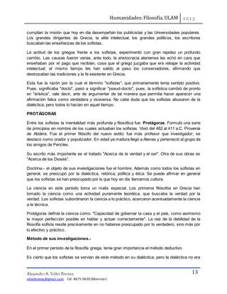 Humanidades: Filosofía. ULAM
Alejandro A. Vélez Brenes.
velezbrenes@gmail.com Cel. 8675-9630 (Movistar)
13
cumplían la misión que hoy en día desempeñan los publicistas y las Universidades populares.
Los grandes dirigentes de Grecia, la elite intelectual, los grandes políticos, los escritores
buscaban las enseñanzas de los sofistas.
La actitud de los griegos frente a los sofistas, experimentó con gran rapidez un profundo
cambio. Las causas fueron varias, ante todo, la aristocracia ateniense les echó en cara que
enseñaban por el pago que recibían, cosa que el griego juzgaba que era rebajar la actividad
intelectual; al mismo tiempo les han salido al paso los conservadores, afirmando que
destrozaban las tradiciones y la fe existente en Grecia.
Esta fue la razón por la cual el término "sofistas", que primariamente tenía sentido positivo.
Pues, significaba "docto", pasó a significar "pseud-docto", pues, la sofística cambió de pronto
en "erística", vale decir, arte de argumentar de tal manera que permitía hacer aparecer una
afirmación falsa como verdadera y viceversa. No cabe duda que los sofistas abusaron de la
dialéctica, pero todos lo hacían en aquel tiempo.
PROTÁGORAS
Entre los sofistas la mentalidad más profunda y filosófica fue: Protágoras. Formuló una serie
de principios en nombre de los cuales actuaban los sofistas. Vivió del 482 al 411 a.C. Provenía
de Abdera. Fue el primer filósofo del nuevo estilo; fue más profesor que investigador; se
destacó como orador y populizador. En edad ya madura llegó a Atenas y perteneció al grupo de
los amigos de Pericles.
Su escrito más importante es el tratado "Acerca de la verdad y el ser". Otra de sus obras es
"Acerca de los Dioses".
Doctrina.- el objeto de sus investigaciones fue el hombre. Además como todos los sofistas en
general, se preocupó por la dialéctica, retórica, política y ética. Se puede afirmar en general
que los sofistas se han preocupado por lo que hoy en día llamamos cultura.
La ciencia en este período toma un matiz especial. Los primeros filósofos en Grecia han
tomado la ciencia como una actividad puramente teorética, que buscaba la verdad por la
verdad. Los sofistas subordinaron la ciencia a lo práctico, acercaron acentuadamente la ciencia
a la técnica.
Protágoras definía la ciencia como: "Capacidad de gobernar la casa y el país, como asimismo
la mayor perfección posible en hablar y actuar correctamente". La raíz de la debilidad de la
filosofía sofista reside precisamente en no haberse preocupado por lo verdadero, sino más por
lo efectivo y práctico.
Método de sus investigaciones.-
En el primer período de la filosofía griega, tenía gran importancia el método deductivo.
Es cierto que los sofistas se servían de este método en su dialéctica; pero la dialéctica no era
 
