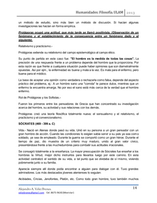 Humanidades: Filosofía. ULAM
Alejandro A. Vélez Brenes.
velezbrenes@gmail.com Cel. 8675-9630 (Movistar)
14
un método de estudio, sino más bien un método de discusión. Si hacían algunas
investigaciones las hacían en forma empírica.
Protágoras ocupó una actitud, que más tarde se llamó positivista. (Observación de un
fenómeno y el establecimiento de la consecuencia entre un fenómeno dado y el
siguiente).
Relativismo y practicismo.-
Protágoras extiende su relativismo del campo epistemológico al campo ético.
Su punto de partida en este caso fue: "El hombre es la medida de todas las cosas". La
precisión de una respuesta frente a un problema depende del hombre que la proporciona. Por
esta razón es que frente a cualquiera situación puede haber opiniones que son diametralmente
opuestas. Así por ejm., la enfermedad es buena y mala a la vez. Es mala para el enfermo, pero
buena para el médico.
La base de aceptar una opinión como verdadera o rechazarla como falsa, depende del aspecto
práctico del problema, ej.: A un hombre sano una "comida" le parece dulce, mientras que un
enfermo la encuentra amarga. No por eso el sano está más cerca de la verdad que el hombre
enfermo.
Rol de Protágoras y los Sofistas.-
Fueron los primeros entre los pensadores de Grecia que han concentrado su investigación
acerca del hombre, su actividad y sus relaciones con los demás.
Protágoras creó una teoría filosófica totalmente nueva: el sensualismo y el relativismo, el
practicismo y el convencionalismo.
SÓCRATES (469 - 399 a. C)
Vida.- Nació en Atenas donde pasó su vida. Unió en su persona a un gran pensador con un
gran hombre de acción. Cuando las condiciones lo exigían sabía servir a su país ya sea como
soldado, ya sea de empleado. Durante la guerra se comportó como un gran héroe. Durante el
tiempo de paz, dio muestra de un criterio muy maduro, unido al gran valor cívico,
presentándose frente a las muchedumbres para combatir sus actitudes irracionales.
Se consagró totalmente a la enseñanza. La mayor preocupación de Sócrates fue enseñar a los
hombres la Virtud, mejor dicho instruirlos para llevarlos luego por este camino. En esta
actividad centralizó el sentido de su vida, a tal punto que se olvidaba de sí mismo, viviendo
pobremente junto a su familia.
Aparecía siempre allí donde podía encontrar a alguien para dialogar con él. Tuvo grandes
admiradores. Los más destacados jóvenes atenienses lo seguían:
Alcibíades, Cricias, Jenofontes, Platón, etc. Como todo gran hombre, tuvo también muchos
 