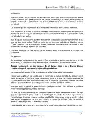 Humanidades: Filosofía. ULAM
Alejandro A. Vélez Brenes.
velezbrenes@gmail.com Cel. 8675-9630 (Movistar)
15
adversarios.
El pueblo veía en él a un hombre extraño. No podía comprender que se despreocupara de sus
propios intereses para preocuparse de los demás. Sin embargo, durante todo el tiempo que
enseñó, nadie le atacó en forma efectiva. Sólo cuando tenía 70 años, fue acusado de activista
perjudicial.
Lo acusaron que era responsable de la impiedad e inmoralidad de la juventud ateniense.
Fue condenado a muerte, aunque al comienzo nadie pensaba en semejante desenlace, fue
condenado porque no quiso retractarse de lo que había enseñado, lo cual se consideraba como
perjudicial al orden público.
Sus discípulos le propusieron evadirse de la cárcel. No lo aceptó. Los últimos momentos de su
vida los pasó junto a ellos. Platón al hablar de los postreros instantes de Sócrates, afirma:
"Todos reconocen unánimemente que ningún hombre que se sepa hasta ahora, miró a la cara
a la muerte, con mayor dignidad que Sócrates".
Sócrates tanto con su vida como con su muerte, selló fehacientemente la doctrina que
profesaba.
Su doctrina.-
Se ocupó casi exclusivamente del hombre. En él le absorbió lo que consideraba como lo más
importante y lo más valioso: los problemas éticos. No le interesó estudiar la naturaleza.
Trabajó básicamente en dos campos: En el Campo Ético y en el Campo Lógico,
consideraba que la lógica era indispensable para la ética.
La misión de Sócrates es fundar filosóficamente la vida moral griega en disolución.
Por un lado acepta con los sofistas que el hombre es la medida de todas las cosas y por lo
tanto también de la conducta moral, pero difiere en ellos de que los impulsos inferiores del
hombre puedan intervenir en la determinación de la validez de los principios morales. Sócrates
sostiene que es el intelecto que debe pronunciarse sobre los principios morales.
Sócrates busca la ciencia e intelectualiza los principios morales. Para resolver el problema
moral proclama por consiguiente el principio:
"El éxito de la vida depende de una comprensión racional de los intereses en pugna". De aquí
que el conocimiento haga apto e idóneo al hombre para la vida. De donde fluye lógicamente la
necesidad que el hombre conozca con total exactitud las cosas a que dirige su acción y sobre
todo resalta la necesidad del auto conocimiento por parte del hombre. Dicha necesidad la
sintetiza con su imperativo: "Conócete a ti mismo".
Para Sócrates por lo tanto, el conocimiento de lo bueno basta para obrar con rectitud, es decir,
 