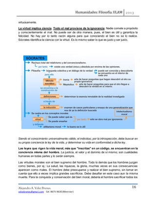 Humanidades: Filosofía. ULAM
Alejandro A. Vélez Brenes.
velezbrenes@gmail.com Cel. 8675-9630 (Movistar)
16
virtuosamente.
La virtud implica ciencia. Todo el mal proviene de la ignorancia. Nadie comete a propósito
y conscientemente el mal. No puede ser de otra manera, pues, el bien es útil y garantiza la
felicidad. No hay por lo tanto razón alguna para que conociendo el bien no se lo realice.
Sócrates identifica la ciencia con la virtud. Es lo mismo saber lo que es justo y ser justo.
Siendo el conocimiento universalmente válido, el individuo, por la introspección, debe buscar en
su propia conciencia la ley de la vida, y determinar su vida en conformidad a dicha ley.
Las leyes que rigen la vida moral, más que "inscritas" en un código, se encuentran en la
conciencia misma del hombre. La justicia, el valor y el dominio de sí mismo; son cualidades
humanas en todas partes y lo serán siempre.
Las virtudes morales son el bien supremo del hombre. Todo lo demás que los hombres juzgan
como bienes, por ej.: La salud, las riquezas, la gloria, muchas veces en sus consecuencias
aparecen como males. El hombre debe preocuparse y realizar el bien supremo, sin tomar en
cuenta que ello a veces implica grandes sacrificios. Debe desafiar en este caso aun la misma
muerte. Para la conquista y conservación del bien moral, debería el hombre sacrificar todos los
 