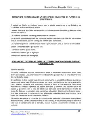Humanidades: Filosofía. ULAM
Alejandro A. Vélez Brenes.
velezbrenes@gmail.com Cel. 8675-9630 (Movistar)
21
SEMEJANZAS Y DIFERENCIAS EN LA CONCEPCION DEL ESTADO EN PLATON Y EN
ARISTOTELES.
El estado de Platón es totalitario puesto que, el interés supremo es el del Estado y los
ciudadanos están al servicio del estado.
La teoría política de Aristóteles es democrática donde se respeta al individuo, y el estado esta a
servicio del individuo.
Los hombres son seres sociales y por ello viven en sociedad.
En la ciudad de Aristóteles todos los individuos pueden satisfacerse de todas las necesidades
porque: son sociables, poseen un lenguaje hablado para expresarse...
Los regímenes políticos serán buenos o malos según procuren, o no, el bien de la comunidad.
Existen semejanzas como que pueden ser:
- Monarquía distinta que la tiranía.
-Aristocrático distinto que la oligarquía
-Democracia distinta que demagogia.
SEMEJANZAS Y DIFERENCIAS ENTRE LATEORIADE CONOCIMIENTO EN PLATON Y
EN ARISTOTELES.
Son muy distintos:
En Platón conocer es recordar, reminiscencia donde la verdad está en el mundo de las ideas,
dentro de nosotros. Lo que favorece el recuerdo es la filia que constituye el amor. El alma viene
del mundo de las ideas.
En Aristóteles el alma cuando llega al mundo se convierte en una tablilla en blanco, puesto que
nacemos sin saber nada. El alma empieza a ser con la constitución del ser con la generación,
como principio sustancial, que se corresponde con la forma lo que determina. Conocemos
mediante los sentidos captamos los objetos sensibles y hacemos una abstracción de los
objetos y quedarnos con la idea del objeto que consistirá en la representación mental del
objeto. Se dice que es verdadera idea cuando hay adecuacion del entendimiento con el objeto .
Y es idea rectamente formada cuando hay adecuación, coincidencia del entendimiento con el
objeto. La idea se queda con lo inmaterial, la forma.
Es común, por ejemplo la forma que es con lo que nos quedamos, lo inmaterial en el proceso
de conocimiento. La idea, el conocimiento de las causas y de los primeros principios tiene mas
valor que el conocimiento de lo sensible, aunque nuestro conocimiento empieza por los
sentidos.
 