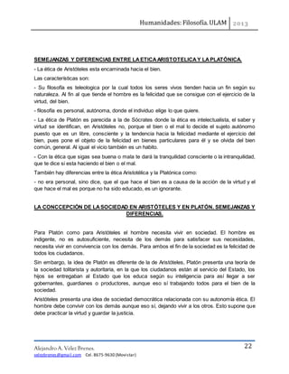 Humanidades: Filosofía. ULAM
Alejandro A. Vélez Brenes.
velezbrenes@gmail.com Cel. 8675-9630 (Movistar)
22
SEMEJANZAS Y DIFERENCIAS ENTRE LAETICAARISTOTELICAY LAPLATÓNICA.
- La ética de Aristóteles esta encaminada hacia el bien.
Las características son:
- Su filosofía es teleologica por la cual todos los seres vivos tienden hacia un fin según su
naturaleza. Al fin al que tiende el hombre es la felicidad que se consigue con el ejercicio de la
virtud, del bien.
- filosofía es personal, autónoma, donde el individuo elige lo que quiere.
- La ética de Platón es parecida a la de Sócrates donde la ética es intelectualista, el saber y
virtud se identifican, en Aristóteles no, porque el bien o el mal lo decide el sujeto autónomo
puesto que es un libre, consciente y la tendencia hacia la felicidad mediante el ejercicio del
bien, pues pone el objeto de la felicidad en bienes particulares para él y se olvida del bien
común, general. Al igual el vicio también es un habito.
- Con la ética que sigas sea buena o mala te dará la tranquilidad consciente o la intranquilidad,
que te dice si esta haciendo el bien o el mal.
También hay diferencias entre la ética Aristotélica y la Platónica como:
- no era personal, sino dice, que el que hace el bien es a causa de la acción de la virtud y el
que hace el mal es porque no ha sido educado, es un ignorante.
LA CONCCEPCIÓN DE LASOCIEDAD EN ARISTÓTELES Y EN PLATÓN. SEMEJANZAS Y
DIFERENCIAS.
Para Platón como para Aristóteles el hombre necesita vivir en sociedad. El hombre es
indigente, no es autosuficiente, necesita de los demás para satisfacer sus necesidades,
necesita vivir en convivencia con los demás. Para ambos el fin de la sociedad es la felicidad de
todos los ciudadanos.
Sin embargo, la idea de Platón es diferente de la de Aristóteles, Platón presenta una teoría de
la sociedad tolitarista y autoritaria, en la que los ciudadanos están al servicio del Estado, los
hijos se entregaban al Estado que los educa según su inteligencia para así llegar a ser
gobernantes, guardianes o productores, aunque eso sí trabajando todos para el bien de la
sociedad.
Aristóteles presenta una idea de sociedad democrática relacionada con su autonomía ética. El
hombre debe convivir con los demás aunque eso sí, dejando vivir a los otros. Esto supone que
debe practicar la virtud y guardar la justicia.
 
