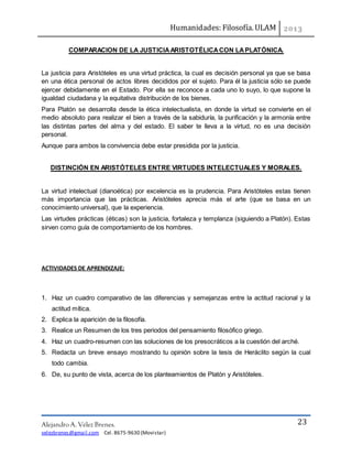 Humanidades: Filosofía. ULAM
Alejandro A. Vélez Brenes.
velezbrenes@gmail.com Cel. 8675-9630 (Movistar)
23
COMPARACION DE LA JUSTICIAARISTOTÉLICACON LAPLATÓNICA.
La justicia para Aristóteles es una virtud práctica, la cual es decisión personal ya que se basa
en una ética personal de actos libres decididos por el sujeto. Para él la justicia sólo se puede
ejercer debidamente en el Estado. Por ella se reconoce a cada uno lo suyo, lo que supone la
igualdad ciudadana y la equitativa distribución de los bienes.
Para Platón se desarrolla desde la ética intelectualista, en donde la virtud se convierte en el
medio absoluto para realizar el bien a través de la sabiduría, la purificación y la armonía entre
las distintas partes del alma y del estado. El saber te lleva a la virtud, no es una decisión
personal.
Aunque para ambos la convivencia debe estar presidida por la justicia.
DISTINCIÓN EN ARISTÓTELES ENTRE VIRTUDES INTELECTUALES Y MORALES.
La virtud intelectual (dianoética) por excelencia es la prudencia. Para Aristóteles estas tienen
más importancia que las prácticas. Aristóteles aprecia más el arte (que se basa en un
conocimiento universal), que la experiencia.
Las virtudes prácticas (éticas) son la justicia, fortaleza y templanza (siguiendo a Platón). Estas
sirven como guía de comportamiento de los hombres.
ACTIVIDADES DE APRENDIZAJE:
1. Haz un cuadro comparativo de las diferencias y semejanzas entre la actitud racional y la
actitud mítica.
2. Explica la aparición de la filosofía.
3. Realice un Resumen de los tres periodos del pensamiento filosófico griego.
4. Haz un cuadro-resumen con las soluciones de los presocráticos a la cuestión del arché.
5. Redacta un breve ensayo mostrando tu opinión sobre la tesis de Heráclito según la cual
todo cambia.
6. De, su punto de vista, acerca de los planteamientos de Platón y Aristóteles.
 