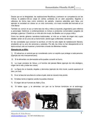 Humanidades: Filosofía. ULAM
Alejandro A. Vélez Brenes.
velezbrenes@gmail.com Cel. 8675-9630 (Movistar)
4
Desde que en la Antigüedad, las explicaciones filosóficas y centraron en competencia con las
míticas, la palabra mito se cargó en ciertos contextos de un valor peyorativo, llegando a
utilizarse de forma laxa como sinónimo de patraña, creencia extendida pero falsa, por
ejemplo, la sociedad sin clases es un mito comunista, o la mano invisible del mercado es un
mito liberal.
También es común el uso un tanto laxo de mito y mítico (o leyenda y legendario) para referirse
a personajes históricos o contemporáneos (o incluso a productos comerciales) cargados de
prestigio y glamour: Charlot es un mito del cine mudo; los Beatles son un grupo mítico.
Como los demás géneros narrativos tradicionales, el mito es un texto de origen oral, cuyos
detalles varían en el curso de su transmisión, dando lugar a diferentes versiones.
En las sociedades que conocen la escritura, el mito ha sido objeto de reelaboración literaria,
ampliando así su arco de versiones y variantes. Por ello, los mitos no han desaparecido en la
época actual, solo se muestran y transmiten a través de diferentes medios.
Ejemplos de un Mito;
1) El nahual es un animal que es considerado como un espíritu que protege a cada persona.
(Ejemplo de mito mesoamericano).
2) Si te alimentas con demasiada sal te puedes convertir en burro.
3) La mujer proviene de Venus y el hombre del planeta Marte (ejemplo de mito etiológico,
origen de la vida y todas las cosas).
4) La figura de un duende, ángeles o demonios (ejemplo de mito moral, cuando aparecen el
bien y el mal).
5) Si en la fase de luna llena te cortas el pelo, éste te crecerá más pronto.
6) Si bebes leche e ingieres sandía te puedes intoxicar.
7) El origen del ser humano es Adán y Eva.
8) Si bebes agua y te alimentas con pan se te forman lombrices en el estómago.
 
