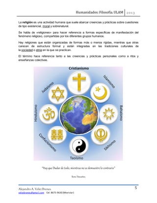 Humanidades: Filosofía. ULAM
Alejandro A. Vélez Brenes.
velezbrenes@gmail.com Cel. 8675-9630 (Movistar)
5
La religión es una actividad humana que suele abarcar creencias y prácticas sobre cuestiones
de tipo existencial, moral y sobrenatural.
Se habla de «religiones» para hacer referencia a formas específicas de manifestación del
fenómeno religioso, compartidas por los diferentes grupos humanos.
Hay religiones que están organizadas de formas más o menos rígidas, mientras que otras
carecen de estructura formal y están integradas en las tradiciones culturales de
la sociedad o etnia en la que se practican.
El término hace referencia tanto a las creencias y prácticas personales como a ritos y
enseñanzas colectivas.
“Hayque Dudar de todo, mientras no se demuestre lo contrario”
Rene Descartes.
 
