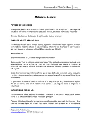 Humanidades: Filosofía. ULAM
Alejandro A. Vélez Brenes.
velezbrenes@gmail.com Cel. 8675-9630 (Movistar)
8
Material de Lectura:
PERÍODO COSMOLÓGICO
Es el primer periodo de la filosofía occidental que comienza por el siglo VI a.C. y su objeto de
estudio es el Cosmos. Comprende las Escuelas: Jónicas, Eleáticas, Atomistas y Pitagórica.
Entre los filósofos más destacados de las Escuelas Jónicas tenemos:
TALES DE MILETO (624 - 547. A.C.)
Fue llamado el sabio de su tiempo, técnico, ingeniero, comerciante, viajero y político. Conocía
un método de medir las alturas de las pirámides y determinar las distancias de los buques en
alta mar. Anunció el eclipse de sol de el 28 de mayo del año 585 a.C.
PENSAMIENTO:
El problema central es: ¿Cuál es el origen de la naturaleza?
Su respuesta: Todo lo existente proviene del agua. Tales se basó para sostener su teoría en la
observación de ciertos fenómenos, como ser que todo lo que vive, vive en la humedad; lo
muerto se seca; todo lo existente está hecho de elementos húmedos; por ejem.: Los alimentos
son jugosos.
Estas observaciones le permitieron afirmar que el agua da la vida, encierra la fuerza productiva
, es decir, el agua posee las propiedades que son necesarias y suficientes para el desarrollo de
la naturaleza.
El gran mérito de Tales de Mileto no consiste en la respuesta que da ,y en realidad no la podía
dar en su tiempo, sino en el problema que plantea. ( La pregunta sobre el origen de la
naturaleza).
ANAXIMANDRO (585-525 a.C.)
Fue discípulo de Tales, escribió un Tratado " Acerca de la naturaleza". Introduce un término
nuevo en la reflexión filosófica " arjé, vale decir, "principio".
Tales de Mileto buscó tan sólo la materia primordial que estaba al principio del Cosmos, y de la
cual han derivado todas las cosas. Pero dicha materia, dejó de existir en el momento de
 