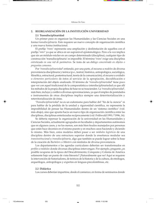 Alfonso De Toro



                 2. REORGANIZACIÓN DE LA INSTITUCIÓN UNIVERSIDAD
                      2.1 Transdisciplinaridad
                      Un primer paso es organizar las Humanidades y las Ciencias Sociales en una
                 forma transdisciplinaria. Esto requiere un nuevo concepto de organización científica
                 y una nueva forma institucional.
                      El prefijo ‘trans’ representa una ampliación y deslimitación de aquellos con el
                 prefijo ‘inter’ ya que se ubica en un supranivel epistemológico. Pero a la vez implica
                 que sin un módulo-núcleo en un campo determinado (disciplina), cualquier tipo de
                 construcción ‘transdisciplinaria’ es imposible. El término ‘trans’ exige una disciplina
                 entrelazada en una red de parámetros. Se trata de un diálogo concentrado en objetos o
                 preguntas comunes.
                      Por ‘transdisciplinariedad’ entiendo, por una parte, el recurso a modelos de diversa
                 proveniencia disciplinaria y teórica (p.e., teatral, histórica, antropológica, sociológica,
                 filosófica, estructural, postestructural, teoría de la comunicación), el recurso a unidades
                 o elementos particulares de éstos al servicio de la apropiación, decodificación e
                 interpretación del objeto analizado. El término de ‘transdisciplinariedad’ tiene poco
                 que ver con aquel tradicional de la comparatística e interdisciplinariedad ya que allí
                 los métodos de la propia disciplina de base no se trascienden. La ‘transdisciplinariedad’,
                 más bien, incluye y conlleva diversas aproximaciones, ya que el empleo de postulados
                 e instrumentos de otras disciplinas implica siempre una deterritorialización y
                 reterritorialización de éstas.
                      ‘Transdisciplinariedad’ no es un eufemismo para hablar del “fin de la ciencia” ni
                 para hablar de la pérdida de la unidad y rigurosidad científica, no representa la
                 imposibilidad de pensar las Humanidades dentro de un ‘sistema científico’ (vid.
                 más abajo), sino que apunta hacia un nuevo tipo de organización científica entre las
                 disciplinas, disciplinas entrelazadas recíprocamente (vid. Frühwald 1991/21996, 16).
                      Se debería repensar la organización de la universidad en las Humanidades y
                 Ciencias Sociales, actualmente agrupadas en facultades y departamentos autónomos
                 que en algunos casos, y no los menos, son más bien feudos manejados por personas
                 que están hace decenios en el mismo puesto y en muchos casos haciendo y diciendo
                 lo mismo. Más bien, estos modelos deben pasar a ser módulos logísticos de una
                 disciplina dentro de una estructura superior donde la enseñanza modular sea
                 transinstitucional y transdisciplinaria, algo que también se puede lograr sobre la base
                 de la creación de Bachelors o Másters con módulos de diversa proveniencia.
                      Los departamentos o las agendas curriculares deberían ser transformados en
                 perfiles o módulos donde diversas disciplinas intervengan. Por ejemplo, pregunto ¿es
                 posible ocuparse de la época del Descubrimiento, Conquista y Colonia de América
                 solamente bajo un punto de vista literario? ¡Naturalmente que no! Aquí se requiere
                 la intervención de historiadores, de teóricos de la historia y de la cultura, de etnólogos,
                 arqueólogos, antropólogos y expertos en lenguas precolombinas, etc.

                     2.2 Didáctica
                     Los cursos deberían impartirse, desde el comienzo, en forma de seminarios donde




                                                            322




13Conferencias                322                                              8/5/08, 11:02 AM
 