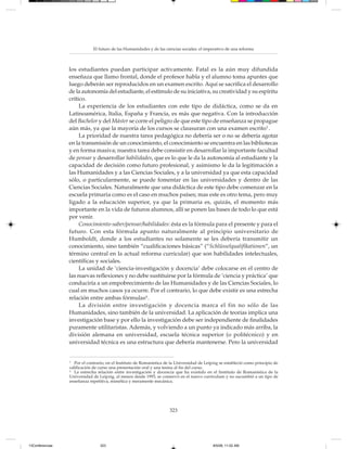 El futuro de las Humanidades y de las ciencias sociales: el imperativo de una reforma



                 los estudiantes puedan participar activamente. Fatal es la aún muy difundida
                 enseñaza que llamo frontal, donde el profesor habla y el alumno toma apuntes que
                 luego deberán ser reproducidos en un examen escrito. Aquí se sacrifica el desarrollo
                 de la autonomía del estudiante, el estímulo de su iniciativa, su creatividad y su espíritu
                 crítico.
                      La experiencia de los estudiantes con este tipo de didáctica, como se da en
                 Latinoamérica, Italia, España y Francia, es más que negativa. Con la introducción
                 del Bachelor y del Máster se corre el peligro de que este tipo de enseñanza se propague
                 aún más, ya que la mayoría de los cursos se clausuran con una examen escrito3 .
                      La prioridad de nuestra tarea pedagógica no debería ser o no se debería agotar
                 en la transmisión de un conocimiento, el conocimiento se encuentra en las bibliotecas
                 y en forma masiva; nuestra tarea debe consistir en desarrollar la importante facultad
                 de pensar y desarrollar habilidades, que es lo que le da la autonomía al estudiante y la
                 capacidad de decisión como futuro profesional, y asimismo le da la legitimación a
                 las Humanidades y a las Ciencias Sociales, y a la universidad ya que esta capacidad
                 sólo, o particularmente, se puede fomentar en las universidades y dentro de las
                 Ciencias Sociales. Naturalmente que una didáctica de este tipo debe comenzar en la
                 escuela primaria como es el caso en muchos países; mas este es otro tema, pero muy
                 ligado a la educación superior, ya que la primaria es, quizás, el momento más
                 importante en la vida de futuros alumnos, allí se ponen las bases de todo lo que está
                 por venir.
                      Conocimiento-saber/pensar/habilidades: ésta es la fórmula para el presente y para el
                 futuro. Con esta fórmula apunto naturalmente al principio universitario de
                 Humboldt, donde a los estudiantes no solamente se les debería transmitir un
                 conocimiento, sino también “cualificaciones básicas” (“Schlüsselqualifikationen”, un
                 término central en la actual reforma curricular) que son habilidades intelectuales,
                 científicas y sociales.
                      La unidad de ‘ciencia-investigación y docencia’ debe colocarse en el centro de
                 las nuevas reflexiones y no debe sustituirse por la fórmula de ‘ciencia y práctica’ que
                 conduciría a un empobrecimiento de las Humanidades y de las Ciencias Sociales, lo
                 cual en muchos casos ya ocurre. Por el contrario, lo que debe existir es una estrecha
                 relación entre ambas fórmulas4 .
                      La división entre investigación y docencia marca el fin no sólo de las
                 Humanidades, sino también de la universidad. La aplicación de teorías implica una
                 investigación base y por ello la investigación debe ser independiente de finalidades
                 puramente utilitaristas. Además, y volviendo a un punto ya indicado más arriba, la
                 división alemana en universidad, escuela técnica superior (o politécnico) y en
                 universidad técnica es una estructura que debería mantenerse. Pero la universidad


                 3
                    Por el contrario, en el Instituto de Romanística de la Universidad de Leipzig se estableció como principio de
                 calificación de curso una presentación oral y una tesina al fin del curso.
                 4
                    La estrecha relación entre investigación y docencia que ha existido en el Instituto de Romanística de la
                 Universidad de Leipzig, al menos desde 1993, se conservó en el nuevo currículum y no sucumbió a un tipo de
                 enseñanza repetitiva, mimética y meramente mecánica.




                                                                      323




13Conferencias                   323                                                          8/5/08, 11:02 AM
 