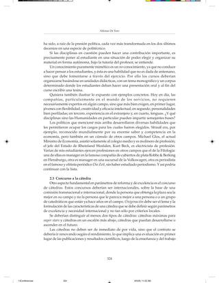 Alfonso De Toro



                 ha sido, a raíz de la presión política, cada vez más transformada en los dos últimos
                 decenios en una especie de politécnico.
                      Si las disciplinas en cuestión pueden hacer una contribución importante, es
                 precisamente poner al estudiante en una situación de poder elegir y organizar su
                 material en forma autónoma, bajo la tutoría del profesor, se entiende.
                      Un conocimiento puramente mimético es un no-conocimiento, ya que no conduce
                 a hacer pensar a los estudiantes, y ésta es una habilidad que no es dada de antemano,
                 sino que debe fomentarse a través del ejercicio. Por ello los cursos deberían
                 organizarse basándose en unidades didácticas, con un tema monográfico y un corpus
                 determinado donde los estudiantes deban hacer una presentación oral y al fin del
                 curso escribir una tesina.
                      Quisiera también ilustrar lo expuesto con ejemplos concretos. Hoy en día, las
                 compañías, particularmente en el mundo de los servicios, no requieren
                 necesariamente expertos en algún campo, sino que más bien exigen, en primer lugar,
                 jóvenes con flexibilidad, creatividad y eficacia intelectual; en segundo, personalidades
                 bien perfiladas; en tercero, experiencia en el extranjero y, en cuarto, lenguas. ¿Y qué
                 disciplinas sino las Humanidades en particular pueden impartir semejantes bases?
                      Los políticos que mencioné más arriba desarrollaron diversas habilidades que
                 les permitieron ocupar los cargos para los cuales fueron elegidos. Strauß era, por
                 ejemplo, reconocido mundialmente por su enorme saber y competencia en la
                 economía, pero también en un cúmulo de otros campos. Michael Glos, el actual
                 Ministro de Economía, asistió solamente al colegio medio y es molinero de profesión;
                 el jefe del Estado de Rheinland Wesfalen, Kurt Beck, es electricista de profesión.
                 Varias de mis estudiantes ejercen profesiones en otros campos que el de la Filología:
                 una de ellas es manager en la famosa compañía de cubiertos de plata Robbe & Berking
                 en Flensburgo, otra es manager en una sucursal de la Volkswagen, otra es periodista
                 en el famoso y elitista periódico Die Zeit, sin haber estudiado periodismo. Y así podría
                 continuar con la lista.

                     2.3 Concurso a la cátedra
                     Otro aspecto fundamental en parámetros de reforma y de excelencia es el concurso
                 de cátedras. Estos concursos deberían ser internacionales, sobre la base de una
                 comisión transnacional e internacional, donde la persona que obtenga la plaza sea la
                 mejor en su campo y no la persona que le parezca mejor a una persona o a un grupo
                 de catedráticos que están ya hace años en el campo. Oxigenación debe ser el lema y la
                 formulación de las características de una cátedra que se debe definir según parámetros
                 de excelencia y necesidad internacional y no tan sólo por criterios locales.
                     Se deberían distinguir al menos dos tipos de cátedras: cátedras máximas para
                 super stars y cátedras en un escalón más abajo, cátedras que puedan desarrollarse o
                 ascender en el futuro.
                     Las cátedras no deben ser de inmediato de por vida, sino que el contrato se
                 debería ir renovando según el rendimiento, lo que implica una evaluación en primer
                 lugar de las publicaciones y resultados científicos, luego de la enseñanza y del trabajo




                                                           324




13Conferencias                324                                            8/5/08, 11:02 AM
 