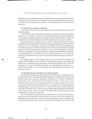 El futuro de las Humanidades y de las ciencias sociales: el imperativo de una reforma



                 administrativo. La permanencia en la cátedra debería ser sustancialmente limitada.
                 Profesores con hasta 72 años sin conexión y tampoco sin las habilidades para entender
                 al mundo actual, tienen poco que decirle a una estudiantado casi cincuenta años
                 más joven.

                      2.4 Criterios de excelencia, evaluación
                      La definición de los criterios de excelencia es un desiderátum y por ello muy
                 difícil de realizar.
                      Fundamental es que la comisión de evaluación venga de fuera de la universidad
                 donde se van a evaluar a los profesores. Importante sería que también integrasen
                 una semejante comisión profesores extranjeros. Evaluaciones locales e incluso con
                 miembros de la misma Facultad o del mismo Departamento carecen de sentido.
                      Naturalmente que en primer lugar se deben evaluar las publicaciones según
                 parámetros de excelencia (peer reviewed, indizadas, prestigio de la editorial y de la
                 revista o colección, recepción y citación de los trabajos, número de publicaciones,
                 etc.). Mientras que esos criterios funcionan ya hace mucho en el mundo de las Ciencias
                 Exactas, no es este precisamente siempre el caso en las Humanidades y Ciencias
                 Sociales, sin embargo, esto comienza también a cambiar, especialmente por la presión
                 de la globalización: la competencia por los buenos alumnos no es ya más algo
                 nacional, sino internacional: el asunto es qué universidades tienen algo que decir en
                 el mundo.
                      En segundo lugar se debe evaluar la docencia, pero no tan sólo partiendo de
                 criterios estadounidenses, del voto de los estudiantes cuyos juicios son altamente
                 subjetivos y en muchos casos emocionales, sino también partiendo de la forma de
                 organizar los cursos, del material empleado, de la intensidad de la tutoría, etc., y
                 esta evaluación debe a su vez ser realizadas por compañías especializadas y por
                 personas externas.

                      2.5 Redefinición de la disciplina en las Humanidades
                      Desde el Renacimiento, pero particularmente en la Ilustración y finalmente en la
                 Modernidad, las artes se independizan de la religión y la teología para entrar en una
                 relación entre arte y filosofía, entendida esta última en el sentido de Hegel no
                 solamente como “die eigentliche Führungswissenschaft, sondern die geistige
                 Führungsmacht, die das Ganze zu begreifen und Sinn zu vergegenwärtigen oder zu stiften
                 mit Fug und unbestritten beanspruchen konnte” o según Fichte, Schleiermacher y
                 Humboldt como “reinste Form des Wissens” o “Feld der reinen Wissenschaft (en Frühwald
                 et alii 1991/21996, 82), esto es, como una nueva relación bajo el liderazgo de la filosofía,
                 como ciencia punta y como el lugar de la elaboración de una forma pura del
                 conocimiento y de la ciencia (ibíd., 83).
                      Hoy nos encontramos, al parecer, en la última fase de la destrucción del sistema
                 universitario de Humboldt, quien entienda la ciencia como una totalidad de
                 disciplinas relacionadas entre sí, la ciencia como integración y como construcción de
                 la personalidad individual, donde la Facultad de Filosofía sea el centro del




                                                                   325




13Conferencias                325                                                         8/5/08, 11:02 AM
 