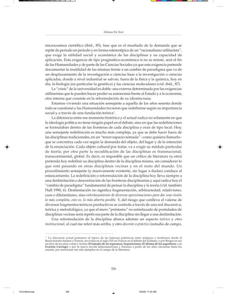 Alfonso De Toro



                 microcosmos científico (ibíd., 85), fase que es el resultado de la demanda que se
                 repite de periodo en periodo y en forma estereotípica de un “racionalismo utilitarista”,
                 que exige la utilidad social y económica de las disciplinas y su capacidad de
                 aplicación. Esta exigencia de tipo pragmático-económica si no se resiste, será el fin
                 de las Humanidades y de parte de las Ciencias Sociales ya que esta exigencia pretende
                 documentar la inutilidad de las mismas frente a un cambio de paradigma que va de
                 un desplazamiento de la investigación o ciencias base a la investigación o ciencias
                 aplicadas, donde a nivel industrial se salvan, fuera de la física y la química, hoy en
                 día, la biología (en particular la genética) y las ciencias moleculares (vid. ibíd., 87).
                      La “crisis” de la universidad es doble: una externa determinada por las exigencias
                 utilitaristas que le pueden hacer perder su autonomía frente al Estado y a la economía,
                 otra interna que consiste en la reformulación de su idiosincrasia.
                      Estamos viviendo una situación semejante a aquella de los años sesenta donde
                 todo se cuestionó y las Humanidades tuvieron que redefinirse según su importancia
                 social y a través de una fundación teórica5 .
                      La diferencia entre ese momento histórico y el actual radica no solamente en que
                 la ideología política no tiene ningún papel en el debate, sino en que las redefiniciones
                 se formulaban dentro de las fronteras de cada disciplina y eran de tipo local. Hoy,
                 una semejante redefinición es mucho más compleja, ya que se debe hacer fuera de
                 las disciplinas tradicionales, en un “tercer espacio nómada” –como quisiera llamarlo–
                 que se concretiza cada vez según la demanda del objeto, del lugar y de la intención
                 de la enunciación. Cada objeto cultural por tratar, va a exigir su módulo particular
                 de teoría; por otra parte la recodificación de las disciplinas es transnacional,
                 transcontinental, global. Es decir, es imposible que un crítico de literatura (u otro)
                 pretenda hoy redefinir su disciplina dentro de la disciplina misma, sin considerar lo
                 que está pasando en otras disciplinas vecinas y en el resto del mundo. Un
                 procedimiento semejante (y masivamente existente, sin lugar a dudas) conduce al
                 estancamiento. La redefinición o reformulación de la disciplina hoy lleva siempre a
                 una deslimitación o descentración de las fronteras disciplinarias y aquí radica hoy el
                 “cambio de paradigma” fundamental de pensar la disciplina y la teoría (vid. también
                 Hall 1990, 6). Deslimitación no significa fragmentación, arbitrariedad, relativismo,
                 caos o diletantismo, sino entrelazamiento de diversas aproximaciones para dar una visión
                 lo más completa, esto es, lo más abierta posible. Y, del riesgo que conlleva el valerse de
                 diversos fragmentos teóricos productivos se controla a través de una red discursiva,
                 teórica y metodológica, ya que el mero “préstamo” no entrelazado de postulados de
                 disciplinas vecinas sería repetir esa parte de la disciplina sin llegar a una deslimitación.
                      Una reformulación de la disciplina abarca además un aspecto teórico y otro
                 institucional, al cual me referí más arriba, y otro docente o práctico (estudio de campo,


                 5
                    La discusión actual pertenece al tópico de las famosas polémicas entre antiguos y modernos desde el
                 Renacimiento italiano y francés, revividas en el siglo XIX en Francia en el debate del realismo, o por Borges en sus
                 escritos de los años veinte y treinta (El tamaño de mi esperanza, Inquisiciones, El idioma de los argentinos o en
                 Evaristo Carriego) o por la nueva novela latinoamericana y francesa a partir de los años cincuenta hasta los
                 sesenta, por mencionar tan sólo ejemplos en el campo de la literatura.




                                                                        326




13Conferencias                    326                                                           8/5/08, 11:02 AM
 
