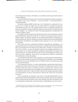 El futuro de las Humanidades y de las ciencias sociales: el imperativo de una reforma



                 de localización de la teoría y del objeto y su localidad; siendo aquí donde radica el
                 mayor problema).
                     Una reformulación la basaría en la transdisciplinariedad que incluiría conceptos o
                 estrategias tales como ‘hibridez’, ‘transversalidad’, ‘transmedialidad’ y
                 ‘transculturalidad’.
                     Me parece imprescindible indicar que en la formulación o aplicación de una
                 teoría no es su lugar de origen sino su productividad su capacidad de generar
                 conocimiento lo que vale. Por ‘productividad’ teórica se pueden entender dos
                 procesos simultáneos: la potencialidad de explicación que nos ofrece el instrumentario
                 teórico elegido y su recodificación dentro del lugar geopolítico de aplicación con
                 respecto al objeto a tratar.
                     Si el objeto cultural contiene tanto elementos locales como translocales, la teoría
                 podrá difícilmente operar de otra forma. La cultura (o una buena parte de ella), al
                 mismo tiempo, ha operado siempre de una forma transcultural y ajerárquica; se
                 podría sostener que cultura o literatura se pueden definir por esta transculturalidad,
                 descentración, nomadismo y por habitar muchos espacios a la vez, una evidencia,
                 por lo demás.
                     Para evitar una buena cantidad de problemas especialmente ideológicos, y en
                 menor grado teóricos, me parece más adecuado ya no hablar de Estudios Culturales
                 (EC), sino más bien de una Teoría de la Cultura (TC) –basada en un tipo de teoría
                 transversal o híbrida–, ya que este término está fuera de cualquier pertenencia, no
                 está centrado en un espacio geopolítico-académico determinado ni tampoco está
                 caracterizado por un canon de ciertos temas y focos de investigación y ofrece, por
                 esto, una mayor amplitud6 . Fuera de eso, una teoría de la cultura se relacionaría
                 más fácilmente con otras disciplinas.
                     La necesidad de formular una TC en general, y en particular para Latinoamérica,
                 no radica en una cuestión de coyuntura (moda) teórico-académica o en la necesidad
                 de supervivencia de una disciplina, sino en el objeto mismo, en la cultura que exige
                 nuevas aproximaciones.
                     Una construcción teórica va a tener naturalmente consecuencias tanto para la
                 organización institucional como para el currículum. El problema por resolver radica
                 en saber hasta qué punto es posible, necesario y productivo conservar una
                 especificidad y hasta qué punto es manejable una deslimitación del campo. Por esto,
                 una reflexión sobre los EC o sobre la Crítica Literaria (CL) implica que ambos deben
                 ser reformulados y no uno en contra del otro. Tanto los EC como la CL se reunirían
                 en una TC.
                     Para mi propósito de proponer como base la ‘transdisciplinariedad’ para la
                 reformulación de las Humanidades y de las Ciencias Sociales, parto de la concepción
                 o de la construcción de disciplinas transversales (término que tomo de Deleuze), esto
                 es, de disciplinas entrelazadas, interrelacionales y dependientes unas de las otras.


                 6
                   Hall (1990: 16) parece nivelar el término ‘cultural studies’ con el de ‘cultural theory’, no así con el de ‘theory of
                 culture’, sin embargo, quisiera entender estos dos últimos términos como sinónimos.




                                                                          327




13Conferencias                    327                                                              8/5/08, 11:02 AM
 