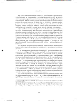 Alfonso De Toro



                      Hoy, el tipo de problemas a tratar sobrepasa el tipo de preguntas que constituían
                 tradicionalmente las Humanidades, o formulado de otra forma, hoy se incluyen
                 campos y preguntas que antes quedaban excluidas, por ello, por ejemplo, la literatura,
                 como disciplina, debe ser considerada como módulos o núcleos de concentración científica
                 dentro de un sistema transversal de ciencia. Esto es, el establecer una red de aspectos
                 fundamentales de campos y preguntas para describir y comprender los discursos actuales o
                 del pasado. El objeto cultural (por ejemplo un texto) se debería entender como una unidad
                 significativa, como un material y punto de partida dentro de una red de comunicación7 .
                      Así, en vez de una competencia disciplinaria los estudiantes tendrían una competencia
                 discursiva transdisciplinaria. De esta forma se cuestionarían las hegemonías
                 disciplinarias o teóricas. La CL sería un núcleo y punto de partida vital, porque el así
                 llamado discurso ficcional (“literatura”) sería producto de una red de diversos discursos
                 y conlleva un conocimiento y una verdad por transmitir. Por esto, la estructura y localidad
                 y las convergencias de la CL con los EC y con otras disciplinas resultan de preguntas
                 apremiantes en el mundo. De allí que el mero cuestionamiento del estatus de la CL
                 es una pregunta que parte de postulados equivocados. La pregunta es, ¿qué
                 aprendemos de la literatura, histórica, social, política y epistemológicamente
                 hablando?
                      La TC sería pues un lugar privilegiado de análisis, de descripción y de interpretación de
                 las construcciones culturales y sus diversas articulaciones o representaciones en sistemas
                 discursivos.
                      La TC representa una necesidad y una alternativa al derrumbamiento de la
                 coherencia metodológica de las disciplinas a partir de los años ochenta, que conlleva
                 a una fuerte especialización y fragmentación del conocimiento. La TC se presenta
                 como el lugar que da cohesión teórica a las Humanidades y a las Ciencias Sociales
                 sin caer en los dogmatismos de los decenios anteriores. La TC tendría, además, la
                 tarea de superar la división entre ciencia/saber/conocimiento y sociedad, entre
                 educación y sociedad y así legitimar su acción sin tener que obedecer en cualquier
                 caso a los principios de mercado. El empobrecimiento de la universidad, en particular
                 de las Humanidades, su pérdida de prestigio y de legitimación radica, según
                 Habermas (1981, II, 488), por una parte, en la falta de marcos y contextos con claros
                 conceptos de ciencia y enseñanza, en una fuerte reorganización de las universidades
                 y del saber en torno a culturas de expertos sin una práctica o relación a procesos
                 sociales cotidianos. Es decir, un falso concepto de elite conlleva a una aislamiento de
                 cierto tipo de universidades y a la masificación de otras.
                      Una TC tendría como tarea, pues, detectar campos de intereses comunes entre
                 las Humanidades, las Ciencias Sociales y las Ciencias Naturales. La selección del
                 siglo XIX que reduce a las Ciencias Naturales a lo meramente empírico sin considerar

                 7
                    Ya muy pronto Richard Johnson (1986/1987: 62) aboga por una descentración del objeto (texto) como objeto
                 inmanente de estudio:
                 »The text« is no longer studied for ist own sake, nor even for the social effects it may be thought to produce, but
                 rather for the subjective or cultural forms which it realises and makes avaulable. The text is only a means in
                 cultural studies; strictly, perhaps, it is a raw material from which certain forms [...] may be abstracted. It may also
                 form part of a large disvursive field or combinationof forms occurring in other sozial spaces with some regularity.




                                                                          328




13Conferencias                    328                                                              8/5/08, 11:02 AM
 