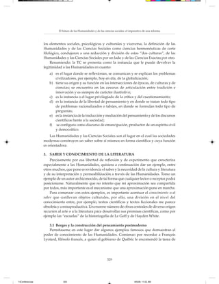 El futuro de las Humanidades y de las ciencias sociales: el imperativo de una reforma



                 los elementos sociales, psicológicos y culturales y viceversa, la definición de las
                 Humanidades y de las Ciencias Sociales como ciencias hermenéuticas de corte
                 filológico, condujeron a una reducción y división de estas “dos culturas”, de las
                 Humanidades y las Ciencias Sociales por un lado y de las Ciencias Exactas por otro.
                      Resumiendo: la TC se presenta como la instancia que le puede devolver la
                 legitimidad a las Humanidades en cuanto:
                    a) es el lugar donde se reflexionan, se comunican y se explican los problemas
                       civilizadores, por ejemplo, hoy en día, de la globalización;
                    b) tiene su origen y su función en las intersecciones de épocas, de culturas y de
                       ciencias; se encuentra en las cesuras de articulación entre tradición e
                       innovación y es siempre de carácter ilustrativo;
                    c) es la instancia o el lugar privilegiado de la crítica y del cuestionamiento;
                    d) es la instancia de la libertad de pensamiento y en donde se tratan todo tipo
                       de problemas racionalizados o tabúes, en donde se formulan todo tipo de
                       preguntas;
                    e) es la instancia de la traducción y mediación del pensamiento y de los discursos
                       científicos frente a la sociedad;
                    f) se configura como discurso de emancipación, productor de un espíritu civil
                       y democrático.
                     Las Humanidades y las Ciencias Sociales son el lugar en el cual las sociedades
                 modernas construyen un saber sobre sí mismos en forma científica y cuya función
                 es orientadora.

                 3. SABER Y CONOCIMIENTO DE LA LITERATURA
                     Precisamente por esa libertad de reflexión y de experimento que caracteriza
                 especialmente a las Humanidades, quisiera a continuación dar un ejemplo, entre
                 otros muchos, que pone en evidencia el saber y la necesidad de la cultura y literatura
                 y de su interpretación y permeabilización a través de las Humanidades. Tomo un
                 ejemplo de un autor archiconocido, de tal forma que cualquier lector o receptor podrá
                 posicionarse. Naturalmente que no intento que mi aproximación sea compartida
                 por todos, más importante es el mecanismo que una aproximación pone en marcha.
                     Para comenzar con estos ejemplos, es importante acentuar el conocimiento o el
                 saber que conllevan objetos culturales, por ello, una división en el nivel del
                 conocimiento entre, por ejemplo, textos científicos y textos ficcionales me parece
                 obsoleta y contraproductiva. Un enorme número de obras centrales de diverso origen
                 recurren al arte o a la literatura para desarrollar sus premisas científicas, como por
                 ejemplo las “escuelas” de la historiogafía de Le Goff y de Hayden White.

                    3.1 Borges y la construcción del pensamiento postmoderno
                    Permítaseme en este lugar dar algunos ejemplos famosos que demuestran el
                 poder de conocimiento de las Humanidades. Comienzo por recordar a François
                 Lyotard, filósofo francés, a quien el gobierno de Québéc le encomendó la tarea de




                                                                   329




13Conferencias                329                                                         8/5/08, 11:02 AM
 