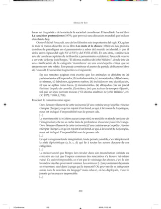 Alfonso De Toro



                 hacer un diagnóstico del estado de la sociedad canadiense. El resultado fue su libro
                 La condition postmoderne (1979), que provocó una discusión mundial que incluso
                 dura hasta hoy.
                     Otro es Michel Foucault, uno de los filósofos más importantes del siglo XX, quien
                 ni más ni menos describe en su libro Les mots et le choses (1966) los dos grandes
                 cambios de paradigma en el pensamiento y saber del mundo occidental, y que él
                 ubica entre el paso del siglo XV al XVI y del XVIII al XIX. En esta obra, considerada
                 una de las obras capitales de la filosofía y pensamiento occidental, Foucault recurre
                 a un texto de Jorge Luis Borges, “El idioma analítico de John Wilkins”, donde éste da
                 una clasificación de la categoría ‘mamíferos’ en una enciclopedia china que se
                 encuentra en este relato. Este pasaje constituye el punto de partida del famoso libro
                 de Foucault. El conocido fragmento es el siguiente:
                       En sus remotas páginas está escrito que los animales se dividen en (a)
                       pertenecientes al Emperador, (b) embalsamados, (c) amaestrados, (d) lechones,
                       (e) sirenas, (f) fabulosos, (g) perros sueltos, (h) incluidos en esta clasificación,
                       (i) que se agitan como locos, (j) innumerables, (k) dibujados con un pincel
                       finísimo de pelo de camello, (l) etcétera, (m) que acaban de romper el jarrón,
                       (n) que de lejos parecen moscas (“El idioma analítico de John Wilkins”, en:
                       OC 1972/21989, I, 708).
                 Foucault lo comenta como sigue:
                       Dans l’émerveillement de cette taxinomie [d’une certaine encyclopédie chinoise
                       citée par [Borges], ce qu’on rejoint d’un bond, ce qui, à la faveur de l’apologue,
                       nous est indiqué: l’impossibilité nue de penser cela.
                       [...]
                       La monstruosité ici n’altère aucun corps réel, ne modifie en rien le bestiaire de
                       l’imagination; elle ne se cache dans la profondeur d’aucune pouvoir étrange.
                       Dans l’émerveillement de cette taxinomie [d’une certaine encyclopédie chinoise
                       citée par [Borges], ce qu’on rejoint d’un bond, ce qui, à la faveur de l’apologue,
                       nous est indiqué: l’impossibilité nue de penser cela.
                       [...]
                       Ce qui transgresse toute imagination, toute pensée possible, c’est simplement
                       la série alphabétique (a, b, c, d) qui lie à toutes les autres chacune de ces
                       catégories.
                       [...]
                       La monstruosité que Borges fait circuler dans son énumération consiste au
                       contraire en ceci que l’espace commun des rencontres s’y trouve lui-même
                       ruiné. Ce qui est impossible, ce n’est pas le voisinage des choses, c’est le site
                       lui-même où elles pourraient voisiner. Les animaux [...] où pourraient-ils jamais
                       se rencontrer, sauf dans la page qui la transcrit? Où peuvent-ils se juxtaposer
                       sinon dans le non-lieu du langage? mais celui-ci, en les déployant, n’ouvre
                       jamais qu’un espace impensable.
                       [...]




                                                           330




13Conferencias               330                                              8/5/08, 11:02 AM
 