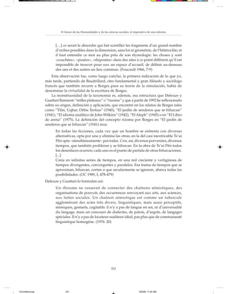 El futuro de las Humanidades y de las ciencias sociales: el imperativo de una reforma



                       […] ce serait le désordre qui fait scintiller les fragments d’un grand nombre
                       d’ordres possibles dans la dimension, sans loi ni géométrie, de l’hétéroclite; et
                       il faut entendre ce mot au plus près de son étymologie: les choses y sont
                       «couchées», «posées», «disposées» dans des sites à ce point différent qu’il est
                       impossible de trouver pour eux un espace d’accueil, de définir au-dessous
                       des uns et des autres un lieu commun. (Foucault 1966, 7-9)
                     Esta observación fue, como luego concluí, la primera indicación de lo que yo,
                 más tarde, partiendo de Baudrillard, otro fundamental y gran filósofo y sociólogo
                 francés que también recurre a Borges para su teoría de la simulación, había de
                 denominar la virtualidad de la escritura de Borges.
                     La monstruosidad de la taxonomía es, además, esa estructura que Deleuze y
                 Guattari llamaron “milles plateaux” o “rizoma” y que a partir de 1992 he reflexionado
                 sobre su origen, definición y aplicación, que encontré en los relatos de Borges tales
                 como “Tlön, Uqbar, Orbis Tertius” (1940), “El jardín de senderos que se bifurcan”
                 (1941), “El idioma analítico de John Wilkins” (1942), “El Aleph” (1945) o en “El Libro
                 de arena” (1975). La definición del concepto rizoma por Borges en “El jardín de
                 senderos que se bifurcan” (1941) reza:
                       En todas las ficciones, cada vez que un hombre se enfrenta con diversas
                       alternativas, opta por una y elimina las otras; en la del casi inextricable Ts’ui
                       Pên opta –simultáneamente– por todas. Crea, así, diversos porvenires, diversos
                       tiempos, que también proliferan y se bifurcan. En la obra de Ts’ui Pên todos
                       los desenlaces ocurren; cada uno es el punto de partida de otras bifurcaciones.
                       [...]
                       Creía en infinitas series de tiempos, en una red creciente y vertiginosa de
                       tiempos divergentes, convergentes y paralelos. Esa trama de tiempos que se
                       aproximan, bifurcan, cortan o que secularmente se ignoran, abarca todas las
                       posibilidades. (OC 1989, I, 478-479)
                 Deleuze y Guattari lo formulan así:
                       Un rhizome ne cesserait de connecter des chaînons sémiotiques, des
                       organisations de pouvoir, des occurrences renvoyant aux arts, aux sciences,
                       aux luttes sociales. Un chaînon sémiotique est comme un tubercule
                       agglomérant des actes très divers, linguistiques, mais aussi perceptifs,
                       mimiques, gestuels, cogitatifs: il n’y a pas de langue en soi, ni d’universalité
                       du langage, mais un concours de dialectes, de patois, d’argots, de langages
                       spéciales. Il n’y a pas de locuteur-auditeur idéal, pas plus que de communauté
                       linguistique homogène. (1976: 20)




                                                                  331




13Conferencias               331                                                         8/5/08, 11:02 AM
 