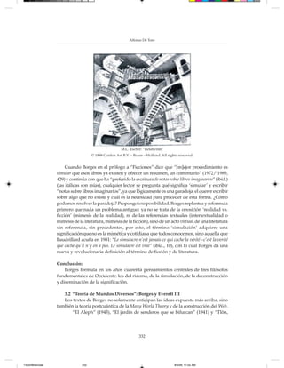 Alfonso De Toro




                                                      M.C. Escher: “Relativität”
                                    © 1999 Cordon Art B.V. – Baarn – Holland. All rights reserved.


                      Cuando Borges en el prólogo a “Ficciones” dice que “[m]ejor procedimiento es
                 simular que esos libros ya existen y ofrecer un resumen, un comentario” (1972/21989,
                 429) y continúa con que ha “preferido la escritura de notas sobre libros imaginarios” (ibíd.)
                 (las itálicas son mías), cualquier lector se pregunta qué significa ‘simular’ y escribir
                 “notas sobre libros imaginarios”, ya que lógicamente es una paradoja: el querer escribir
                 sobre algo que no existe y cuál es la necesidad para proceder de esta forma. ¿Cómo
                 podemos resolver la paradoja? Propongo una posibilidad. Borges replantea y reformula
                 primero que nada un problema antiguo: ya no se trata de la oposición ‘realidad vs.
                 ficción’ (mimesis de la realidad), ni de las referencias textuales (intertextualidad o
                 mimesis de la literatura, mimesis de la ficción), sino de un acto virtual, de una literatura
                 sin referencia, sin precedentes, por esto, el término ‘simulación’ adquiere una
                 significación que no es la mimética y cotidiana que todos conocemos, sino aquella que
                 Baudrillard acuña en 1981: “Le simulacre n’est jamais ce qui cache la vérité –c’est la verité
                 que cache qu’il n’y en a pas. Le simulacre est vrai” (ibíd., 10), con lo cual Borges da una
                 nueva y revolucionaria definición al término de ficción y de literatura.

                 Conclusión:
                     Borges formula en los años cuarenta pensamientos centrales de tres filósofos
                 fundamentales de Occidente: los del rizoma, de la simulación, de la deconstrucción
                 y diseminación de la significación.

                    3.2 “Teoría de Mundos Diversos”: Borges y Everett III
                    Los textos de Borges no solamente anticipan las ideas expuesta más arriba, sino
                 también la teoría postcuántica de la Many World Theory y de la construcción del Web.
                        “El Aleph” (1943), “El jardín de senderos que se bifurcan” (1941) y “Tlön,




                                                                332




13Conferencias                332                                                     8/5/08, 11:02 AM
 