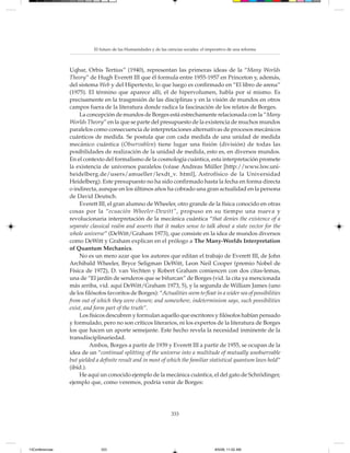 El futuro de las Humanidades y de las ciencias sociales: el imperativo de una reforma



                 Uqbar, Orbis Tertius” (1940), representan las primeras ideas de la “Many Worlds
                 Theory” de Hugh Everett III que él formula entre 1955-1957 en Princeton y, además,
                 del sistema Web y del Hipertexto, lo que luego es confirmado en “El libro de arena”
                 (1975). El término que aparece allí, el de hipervolumen, habla por sí mismo. Es
                 precisamente en la trasgresión de las disciplinas y en la visión de mundos en otros
                 campos fuera de la literatura donde radica la fascinación de los relatos de Borges.
                     La concepción de mundos de Borges está estrechamente relacionada con la “Many
                 Worlds Theory” en la que se parte del presupuesto de la existencia de muchos mundos
                 paralelos como consecuencia de interpretaciones alternativas de procesos mecánicos
                 cuánticos de medida. Se postula que con cada medida de una unidad de medida
                 mecánico cuántica (Observablen) tiene lugar una fisión (división) de todas las
                 posibilidades de realización de la unidad de medida, esto es, en diversos mundos.
                 En el contexto del formalismo de la cosmología cuántica, esta interpretación promete
                 la existencia de universos paralelos (véase Andreas Müller [http://www.lsw.uni-
                 heidelberg.de/users/amueller/lexdt_v. html], Astrofísico de la Universidad
                 Heidelberg). Este presupuesto no ha sido confirmado hasta la fecha en forma directa
                 o indirecta, aunque en los últimos años ha cobrado una gran actualidad en la persona
                 de David Deutsch.
                     Everett III, el gran alumno de Wheeler, otro grande de la física conocido en otras
                 cosas por la “ecuación Wheeler-Dewitt”, propuso en su tiempo una nueva y
                 revolucionaria interpretación de la mecánica cuántica “that denies the existence of a
                 separate classical realm and asserts that it makes sense to talk about a state vector for the
                 whole universe” (DeWitt/Graham 1973), que consiste en la idea de mundos diversos
                 como DeWitt y Graham explican en el prólogo a The Many-Worlds Interpretation
                 of Quantum Mechanics.
                     No es un mero azar que los autores que editan el trabajo de Everett III, de John
                 Archibald Wheeler, Bryce Seligman DeWitt, Leon Neil Cooper (premio Nobel de
                 Física de 1972), D. van Vechten y Robert Graham comiencen con dos citas-lemas,
                 una de “El jardín de senderos que se bifurcan” de Borges (vid. la cita ya mencionada
                 más arriba, vid. aquí DeWitt/Graham 1973, 5), y la segunda de William James (uno
                 de los filósofos favoritos de Borges): “Actualities seem to float in a wider sea of possibilities
                 from out of which they were chosen; and somewhere, indeterminism says, such possibilities
                 exist, and form part of the truth”.
                     Los físicos descubren y formulan aquello que escritores y filósofos habían pensado
                 y formulado, pero no son críticos literarios, ni los expertos de la literatura de Borges
                 los que hacen un aporte semejante. Este hecho revela la necesidad inminente de la
                 transdisciplinariedad.
                          Ambos, Borges a partir de 1939 y Everett III a partir de 1955, se ocupan de la
                 idea de un “continual splitting of the universe into a multitude of mutually unobservable
                 but yielded a definite result and in most of which the familiar statistical quantum laws hold”
                 (ibíd.).
                     He aquí un conocido ejemplo de la mecánica cuántica, el del gato de Schrödinger,
                 ejemplo que, como veremos, podría venir de Borges:




                                                                    333




13Conferencias                 333                                                         8/5/08, 11:02 AM
 