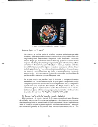 Alfonso De Toro




                                   © Jürgen Meier (architektur&medien Leipzig): “El Aleph”.


                    Como se ilustra en “El Aleph”

                       Arribo ahora, al inefable centro de mi relato; empieza, aquí mi desesperación
                       de escritor. Todo lenguaje es un alfabeto de símbolos cuyo ejercicio presupone
                       un pasado que los interlocutores comparten; ¿cómo transmitir a los otros el
                       infinito Aleph que mi memoria apenas abarca? [...] Quizás los dioses no me
                       negarían el hallazgo de una imagen equivalente, pero este informe quedaría
                       contaminado de literatura, de falsedad. Pero lo demás, el problema central es
                       irresoluble: la enumeración, siquiera parcial, de un conjunto infinito. En ese
                       instante gigantesco, he visto millones de actos deleitables o atroces; ninguno
                       me asombró como el hecho de que todos ocuparan el mismo punto, sin
                       superposición y sin transparencia. Lo que vieron mis ojos fue simultáneo: lo
                       que transcribiré, sucesivo, porque el lenguaje lo es.

                       En la parte inferior del escalón, hacia la derecha, vi una pequeña esfera
                       tornasolada, de casi intolerable fulgor. Al principio la creí giratoria; luego
                       comprendí que ese movimiento era una ilusión producida por los vertiginosos
                       espectáculos que encerraba. El diámetro del Aleph sería de dos o tres
                       centímetros, pero el espacio cósmico estaba ahí, sin disminución de tamaño,
                       Cada cosa [...] eran infinitas cosas, porque yo claramente las veía desde todos
                       los puntos del universo. (“El Aleph” en OC 1972/21989, I, 625)

                      3.3 Borges y los ‘New Media’ (mundos virtuales-digitales)
                      El pensamiento y la práctica literaria de Borges son una gigantesca red de citas
                 de unidades, fragmentos, elementos, que se dispersan y desplazan rizomáticamente,
                 que se amplían y bifurcan construyendo así diversos mundos. Esta red implosionante
                 tiene, en el caso de Borges, su punto de partida arbitrario y virtual en un LIBRO que
                 es la suma de fragmentos de muchísimos otros libros y que a su vez nos llevan a una




                                                             336




13Conferencias               336                                                 8/5/08, 11:02 AM
 