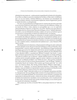 El futuro de las Humanidades y de las ciencias sociales: el imperativo de una reforma



                 infinidad de otros tantos etc., continuamente trasgrediendo los límites de la disciplina.
                 En un libro se refleja la suma de la totalidad de los libros, el libro total o la biblioteca
                 que a su vez nos remite a infinitas bibliotecas. Así tenemos una enmadejada red
                 siempre oscilante, nómada, en permanente ampliación, retorno fragmentario, parcial
                 y variado de textos y su desaparición.
                      Por esto, los procedimientos de Borges para la construcción de textos equivalen
                 en un micronivel (del texto individual) a la construcción de la biblioteca. Borges crea
                 un mundo de libros e ideas atópicas no perceptibles que a su vez equivalen
                 estructuralmente al hypertext, al hyperlink y así al Web. Tenemos una equivalencia u
                 homología entre las construcciones literarias de Borges y de sus “infinitos laberintos”
                 sin centro y con una infinidad de entradas y salidas, un regressus ad infinitum que en
                 un macronivel corresponden al sistema de multiuniversos y de Internet.
                      Por virtual entiendo en Borges no solamente el concepto medial de Baudrillard
                 en el sentido del reflejo pre-supuesto o simulado de una inexistente realidad, esto es,
                 de una hiperrealidad, sino además el concepto físico y filosófico en el sentido de que
                 la capacidad del ser humano de entender es infinita y en este contexto la virtualidad
                 es “una cualidad central y fundamental del multiuniverso”, como Deutsch (1996,
                 118) lo concibe.
                      Mi interpretación de la literatura y del pensamiento de Borges ha sido confirmada
                 en forma ejemplar no tan sólo por la mención de Borges en obras de filosofía y física
                 fundamentales –como he venido exponiendo–, sino también por el lugar fundamental
                 que Borges goza en los New Media como parte de las ciencias mediales, por ejemplo,
                 en The New Media Reader de MIT Press, compendio editado por Noa Wardrip-Fruin
                 y Nick Montfort (2003) y concebido por Michael Crumpton. Este Reader, o mejor
                 dicho, la historia apasionante de los New Media, es inaugurada con el relato de Borges,
                 “El jardín de senderos que se bifurcan” editada definitivamente en 1940, año del
                 comienzo de los conceptos mediales, según los autores. Además se recomiendan las
                 lecturas de “La biblioteca de Babel” y de “El libro de arena”, obras que han constituido
                 hace años la base de toda mi teoría del pensamiento y obra de Borges. También se
                 recomienda Rayuela de Cortázar. Otros autores que forman parte del “new media
                 turn” son Vannevar Bush, Alan Turing, Norbert Wiener, William S. Burroughs, y
                 dentro de los “oulipistas” se incluyen Raymond Queneau, Claude Berge e Italo
                 Calvino, como así también un representativo número de ensayos de filósofos (como
                 Baudrillard, Deleuze) y teóricos de los New Media (como Nelson).
                      La cita del “Aleph” dada más arriba es a la vez el ejemplo más perfecto del Web.
                 La ‘desesperación’ de la que Borges habla consiste en la incapacidad de la escritura,
                 a raíz de su inevitable linealidad, de su taxonomía causal, normativa y jerárquica de
                 representar la infinitud del mundo, o dicho de otra forma, de describir lo absoluto y
                 la infinita diversidad de lo simultáneo, de la escenificación y de la visualización de
                 lo observado y descrito donde todo sucede al mismo tiempo y en un mismo punto.
                 La creación de la absoluta virtualidad.
                      Otro pasaje que nos lleva al mundo Web es este pasaje inicial en el “Libro de
                 arena”:




                                                                   337




13Conferencias                337                                                         8/5/08, 11:02 AM
 