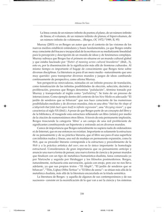 Alfonso De Toro



                        La línea consta de un número infinito de puntos; el plano, de un número infinito
                        de líneas; el volumen, de un número infinito de planos; el hipervolumen, de
                        un número infinito de volúmenes... (Borges, OC 1972/21989, II, 95)
                      Murray (2003) ve en Borges un autor que en el contexto de las visiones de los
                 nuevos medios estableció estándares y bases fundamentales, ya que Borges estaba
                 muy consciente del fracaso e incapacidad de la escritura en su mediatizante linealidad
                 para la percepción y descripción de un mundo de ideas y de fenómenos complejos.
                 Murray subraya que Borges fue el primero en situarse en un mundo cultural global
                 y que estaba fascinado por “flutter of meaning across cultural boundaries” (ibíd., 3),
                 esto es, por la diseminación de la significación más allá de fronteras culturales. Al
                 mismo tiempo es importante el bagaje de conocimiento que Borges tiene sobre
                 diversas disciplinas. La literatura es para él un mero medio –naturalmente que uno
                 muy querido– para transportar diversos mundos y juegos de ideas cambiando
                 continuamente de perspectiva, como afirma Murray.
                      Son perspectivas renovadoras, nómadas en un infinito proceso de translación,
                 como tematización de las infinitas posibilidades de elección, selección, decisión y
                 proliferación, procesos que Borges denomina “pululación”, término tomado por
                 Murray y transportado al inglés como “pullulating”. Se trata de un proceso de
                 intersecciones. Como ejemplo dentro del contexto de los New Media es adecuado “El
                 jardín de senderos que se bifurcan” que nos hace consciente de las numerosas
                 posibilidades mediales y de diversos mundos, ésta es una obra “that has the shape of
                 a labyrinth that folds back upon itself in infinite regression”, una “dizzying vision”, y que
                 caracteriza al siglo XX (ibíd.). A pesar de que Borges parte de un concepto del libro y
                 de la biblioteca, él trasgrede esta estructura rellenando un libro (relato) por medio
                 de la citación de numerosísimos otros libros. A través de esta permanente implosión,
                 Borges trasciende la categoría ‘libro’ a un campo de una red proliferante de
                 significantes constituyendo un hipertexto y entrando así en diversos mundos.
                      Carece de importancia que Borges naturalmente no supiera nada de ordenadores
                 ni de Internet, que en ese entonces no existían. Importante es solamente la estructura
                 de su pensamiento y de su práctica literaria, que el libro sea para él una superficie
                 con infinitos nudos y líneas, una red de madejas en permanente expansión, como la
                 Web, que su proceder literario corresponda a la estructura y procedimiento de la
                 Web y a la práctica artística del user; eso es lo único importante: la homología
                 estructural. Consideramos de gran importancia que su pensamiento anticipe y
                 anuncie una nueva forma de pensar, una nueva forma de ciencia y de pensar mundos
                 que finalicen con un tipo de metafísica humanística-dualista, tarea comenzada ya
                 por Nietzsche y seguida por Heidegger y los filósofos postmodernos. Borges,
                 naturalmente, rechazaría esta aseveración, quizás con enojo, pero eso no nos lleva
                 adelante, ya que sus propios textos –“El Aleph”, “El jardín de senderos que se
                 bifurcan”, “Tlön, Uqbar, Orbis Tertius” o “El libro de arena”– se sitúan más allá de la
                 metafísica dualista, más allá de la literatura encarcelada en la tríada semiótica.
                      La literatura de Borges –y aquella de algunos de sus contemporáneos y de sus
                 sucesores– consiste en la escenificación de lo que van a ser la ciencia y los sistemas



                                                             338




13Conferencias                338                                                8/5/08, 11:02 AM
 