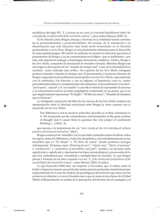 El futuro de las Humanidades y de las ciencias sociales: el imperativo de una reforma



                 mediáticos del siglo XX: “[...] tuning up our sense of existential befuddlement before the
                 scientifically revealed world of the twentieth century”, como indica Murray (2003, 4).
                     Ya he referido cómo Borges anticipa y formula en su totalidad teorías centrales
                 de la postmodernidad y postcolonialidad, del rizoma, de la simulación y la
                 diseminación que sólo decenios más tarde serán formuladas en la filosofía
                 postmoderna y en la física. Borges es una permanente referencia para el desarrollo
                 de estas epistemologías. Mi interés ha radicado en mostrar la dirección que toma el
                 pensamiento de Borges y no en concentrarme en el objeto –que es indiferente–, por
                 esto, sólo importa la analogía y homología estructural y sistémica. Ambos, Borges y
                 los New Media, comparten la simulación de mundos virtuales. Mientras Borges tan
                 solo logra la descripción de un “mundo de tiempo real” a raíz de la linealidad de la
                 escritura –como indicaba más arriba–, los expertos de los New Media consiguen
                 producir mundos virtuales en tiempo real. El pensamiento y la práctica literaria de
                 Borges comparten el procedimiento enciclopédico con los New Media, especialmente
                 con el ordenador, con Internet y con su adjunto, el hipertexto, esto es, cuatro
                 procedimientos básicos y fundamentales del ordenador: el procedimiento ‘procedual’,
                 ‘participante’, ‘espacial’ y el ‘enciclopédico’ y con ello el intento de representar el universo
                 y el conocimiento total en su total complejidad condensado en un punto, que es lo
                 que alegóricamente representan “El Aleph”, “El libro de arena”, “El jardín de senderos
                 que se bifurcan”.
                     La inteligente concepción del libro de los autores de los New Media confirma mi
                 interpretación sobre la afinidad estructural entre Borges (y otros autores) con el
                 desarrollo de los New Media:
                        The difference is not so much in what they describe as in their orientation to
                        it. The humanists see the contradictions and limitations of the great systems
                        of thought and it causes them to question the very project of systemized
                        thinking […] (ibíd.: 4),
                      que apunta a la importancia de ver “more closely at the rich interplay of cultural
                 practice and technical innovation” (ibíd.).
                      Borges construyó un ‘metalibro’ en el cual están contenidos todos los libros, todos
                 los signos, todas las bibliotecas y todas las disciplinas y esto simultáneamente en ese
                 metalibro que es “El Aleph” o “El libro de arena” donde podemos navegar
                 infinitamente. Términos como “flickering focuses”, “slippin way”, “flutter of meaning”
                 o “proliferation” y “pullulation of possibilities and path”, remiten a la división entre
                 significante y significado y representan las bases terminológicas y procesuales de lo
                 que hoy entendemos por virtualidad y multiplicidad de mundos. Lo que Borges
                 piensa y formula en los años cuarenta va a ser “[...] the intellectual predicament of the
                 second half of the twentieth century”, como Murray (2003, 4) indica.
                      Lo que Foucault (1966) dice con respecto a Cervantes, que el artista como el
                 bufón o el gracioso tienen una particular antena para las profundas transformaciones
                 (especialmente en el caso de cambios de paradigmas) de tal forma que éstos son los
                 primeros en detectar y evocar el mundo nuevo que se anuncia (en el paso de la Edad
                 Media al Renacimiento se trataba de la percepción del término de las analogías y el




                                                                    339




13Conferencias                 339                                                         8/5/08, 11:02 AM
 