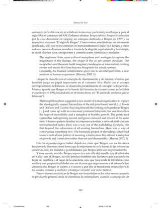 Alfonso De Toro



                 comienzo de la diferencia), es válido en forma muy particular para Borges y para el
                 siglo XX y el comienzo del XXI. Podemos afirmar: Borges infinito, Borges virtual razón
                 por la cual denominé en Leipzig un coloquio dedicado a Borges en 1999 y su
                 respectivo volumen “El siglo de Borges”. Como vemos, este título no era solamente
                 justificado, sólo que en ese entonces no mencionábamos el siglo XXI. Borges, y otros
                 autores, crearon diversos mundos a través de la alegoría, equivalencia y homología,
                 es decir, diseños para concepciones y construcciones científicas y mediales:
                       The engineers draw upon cultural metaphors and analogies to express the
                       magnitude of the change, the shape of the as yet unseen medium. The
                       storytellers and theorists build imaginary landscapes of information, writing
                       stories and essays that later become blueprints for actual systems.
                       Gradually, the braided collaboration gives rise to an emergent form, a new
                       medium of human expression. (Murray 2003, 5)
                     Lo que he descrito con el concepto de diseminación y de rizoma, término que
                 también juega un papel importante en el volumen New Media con el ensayo
                 correspondiente de Deleuze, se desarrolla paralelamente al concepto de hipertexto.
                 Murray apunta que Borges es la fuente del término de rizoma (como ya lo había
                 expuesto yo en 1992, basándome en el mismo texto, en “El jardín de senderos que se
                 bifurcan”):
                       The two philosophers suggested a new model of textual organization to replace
                       the ideologically suspect hierarchies of the old print-based world. [...] It was
                       as if Deleuze and Guattari had dug beneath the forking path garden of Borges
                       […] and come up with an even more profound labyrinth, but one that offers
                       the hope of knowability and a metaphor of healthy growth. The potato root
                       system has no beginning no end, and grows outward and inward at the same
                       time. It forms a pattern familiar to computer scientists: a network with discrete
                       interconnected nodes. Here was a way out of the pullulating paralysis, one
                       that beyond the subversion of all existing hierarchies. Here was a way of
                       constructing something new. The humanist project of shredding culture had
                       found a radical new pattern of meaning, a root system that offered a metaphor
                       of growth and connection rather than rot and disassembly. (Murray 2003, 9)
                     Con lo expuesto espero haber dejado en claro que Borges con su literatura
                 trasciende la literatura de tal forma que lo importante no es la fuente de las referencias
                 concretas, sino los mundos y posibilidades que Borges abrió con su pensamiento.
                     Y muy en este sentido, Borges supera (va más allá de) aquello que él admiraba
                 en Kafka: que él, Borges, no sólo produce también una literatura que trasciende su
                 lugar de escritura o el lugar de la anécdota, sino que trasciende la literatura como
                 medio y sus propias finalidades con un alcance que seguramente a él mismo le fue
                 desconocido. Borges se superó a sí mismo y por ello se transforma en una figura de
                 los mundos virtuales y múltiples (Denkfigur virtueller und vieler Welten).
                     Estas visiones mediáticas de Borges son formuladas en los años sesenta cuando
                 se produce la primera onda de científicos de ordenadores, cuando la concepción de



                                                            340




13Conferencias                340                                              8/5/08, 11:02 AM
 