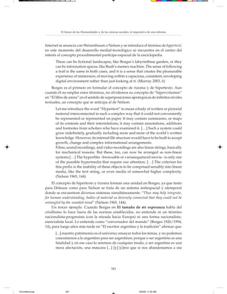 El futuro de las Humanidades y de las ciencias sociales: el imperativo de una reforma



                 Internet se anuncia con Weizenbaum o Nelson y se introduce el término de hypertext;
                 en este momento del desarrollo medial-tecnológico se encuentra en el centro del
                 interés el concepto procedimental-partícipe-espacial de la enciclopedia.
                       These can be fictional landscapes, like Borges’s labyrinthine garden, or they
                       can be information spaces, like Bush’s memex machine. The sense of following
                       a trail is the same in both cases, and it is a sense that creates the pleasurable
                       experience of immersion, of moving within a capacious, consistent, enveloping
                       digital environment rather than just looking at it. (Murray 2003, 6)
                     Borges es el primero en formular el concepto de rizoma y de hipertexto. Aun
                 cuando él no emplee estos términos, no olvidemos su concepto de “hipervolumen”
                 en “El libro de arena” en el sentido de superposiciones ajerárquicas de infinitos niveles
                 textuales, un concepto que se anticipa al de Nelson:
                       Let me introduce the word “Hypertext” to mean a body of written or pictorial
                       material interconnected in such a complex way that it could not conveniently
                       be represented or represented on paper. It may contain summaries, or maps
                       of its contents and their interrelations; it may contain annotations, additions
                       and footnotes from scholars who have examined it. […] Such a system could
                       grow indefinitely, gradually including more and more of the world’s written
                       knowledge. However, its internal file structure would have to be built to accept
                       growth, change and complex informational arrangements.
                       Films, sound recordings, and video recordings are also linear strings, basically
                       for mechanical reasons. But these, too, can now be arranged as non-linear
                       systems […] The hyperfilm –browsable or variasequenced movie– is only one
                       of the possible hypermedia that require our attention. […] The criterion for
                       this prefix is the inability of these objects to be comprised sensibly into linear
                       media, like the text string, or even media of somewhat higher complexity.
                       (Nelson 1965, 144)
                      El concepto de hipertexto y rizoma forman una unidad en Borges, ya que tanto
                 para Deleuze como para Nelson se trata de un sistema antiespacial y atemporal
                 donde se encuentran diversos sistemas simultáneamente: “Thus may help integrate,
                 for human understanding, bodies of material so diversely connected that they could not be
                 untangled by the unaided mind” (Nelson 1965, 144).
                      Un tercer ejemplo. Cuando Borges en El tamaño de mi esperanza habla del
                 criollismo lo hace fuera de las normas establecidas, no entiende ni un término
                 nacionalista-progresista (con la mirada hacia Europa) ni una forma nacionalista-
                 esencialista local. Lo entiende como “conversador del mundo” (Borges 1926/1994,
                 14), para luego años más tarde en “El escritor argentino y la tradición” afirmar que:
                       [...] nuestro patrimonio es el universo; ensayar todos los temas, y no podemos
                       concretarnos a lo argentino para ser argentinos: porque o ser argentino es una
                       fatalidad y en ese caso lo seremos de cualquier modo, o ser argentino es una
                       mera afectación, una máscara [...] [y] [c]reo que si nos abandonamos a ese




                                                                   341




13Conferencias                341                                                         8/5/08, 11:02 AM
 