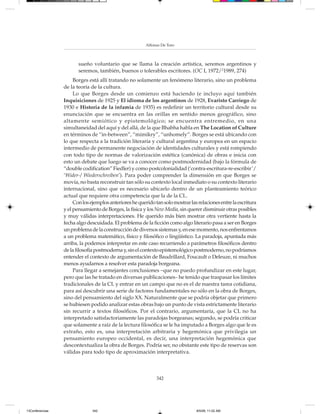 Alfonso De Toro



                        sueño voluntario que se llama la creación artística, seremos argentinos y
                        seremos, también, buenos o tolerables escritores. (OC I, 1972/21989, 274)
                      Borges está allí tratando no solamente un fenómeno literario, sino un problema
                 de la teoría de la cultura.
                      Lo que Borges desde un comienzo está haciendo (e incluyo aquí también
                 Inquisiciones de 1925 y El idioma de los argentinos de 1928, Evaristo Carriego de
                 1930 e Historia de la infamia de 1935) es redefinir un territorio cultural desde su
                 enunciación que se encuentra en las orillas en sentido menos geográfico, sino
                 altamente semiótico y epistemológico; se encuentra entremedio, en una
                 simultaneidad del aquí y del allá, de la que Bhabha habla en The Location of Culture
                 en términos de “in-between”, “mimikry”, “unhomely”. Borges se está ubicando con
                 lo que respecta a la tradición literaria y cultural argentina y europea en un espacio
                 intermedio de permanente negociación de identidades culturales y está rompiendo
                 con todo tipo de normas de valorización estética (canónica) de obras e inicia con
                 esto un debate que luego se va a conocer como postmodernidad (bajo la fórmula de
                 “double codification” Fiedler) y como postcolonialidad (‘contra-escritura-re-escribir’/
                 ‘Wider-/ Wiederschreiben’). Para poder comprender la dimensión en que Borges se
                 movía, no basta reconstruir tan sólo su contexto local inmediato o su contexto literario
                 internacional, sino que es necesario ubicarlo dentro de un planteamiento teórico
                 actual que requiere otra competencia que la de la CL.
                      Con los ejemplos anteriores he querido tan solo mostrar las relaciones entre la escritura
                 y el pensamiento de Borges, la física y los New Media, sin querer disminuir otras posibles
                 y muy válidas interpretaciones. He querido más bien mostrar otra vertiente hasta la
                 fecha algo descuidada. El problema de la ficción como algo literario pasa a ser en Borges
                 un problema de la construcción de diversos sistemas y, en ese momento, nos enfrentamos
                 a un problema matemático, físico y filosófico o lingüístico. La paradoja, apuntada más
                 arriba, la podemos interpretar en este caso recurriendo a parámetros filosóficos dentro
                 de la filosofía postmoderna y, sin el contexto epistemológico postmoderno, no podríamos
                 entender el contexto de argumentación de Baudrillard, Foucault o Deleuze, ni muchos
                 menos ayudarnos a resolver esta paradoja borgeana.
                      Para llegar a semejantes conclusiones –que no puedo profundizar en este lugar,
                 pero que las he tratado en diversas publicaciones– he tenido que traspasar los límites
                 tradicionales de la CL y entrar en un campo que no es el de nuestra tarea cotidiana,
                 para así descubrir una serie de factores fundamentales no sólo en la obra de Borges,
                 sino del pensamiento del siglo XX. Naturalmente que se podría objetar que primero
                 se hubiesen podido analizar estas obras bajo un punto de vista estrictamente literario
                 sin recurrir a textos filosóficos. Por el contrario, argumentaría, que la CL no ha
                 interpretado satisfactoriamente las paradojas borgeanas; segundo, se podría criticar
                 que solamente a raíz de la lectura filosófica se le ha imputado a Borges algo que le es
                 extraño, esto es, una interpretación arbitraria y hegemónica que privilegia un
                 pensamiento europeo occidental, es decir, una interpretación hegemónica que
                 descontextualiza la obra de Borges. Podría ser, no obstante este tipo de reservas son
                 válidas para todo tipo de aproximación interpretativa.



                                                              342




13Conferencias                 342                                               8/5/08, 11:02 AM
 