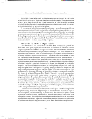 El futuro de las Humanidades y de las ciencias sociales: el imperativo de una reforma



                       Ahora bien, ¿cómo se decide la verdad de una interpretación, para no caer en un
                 relativismo desenfrenado? A mi parecer existe solamente una solución, una inmediata
                 y otra a largo plazo: dentro de una ciencia transversal no existe la verdad, sino una
                 verosimilitud científica, es decir, la capacidad de convencer a otro sujeto de lo propuesto,
                 y si no de inmediato, en un proceso de debate.
                       El problema de la ficción como algo literario pasa a ser en Borges un problema
                 de sistemas de construcción teórico-científico-cultural-epistemólgico-sígnico, en ese
                 momento, nos enfrentamos a un problema matemático, físico y filosófico. La paradoja,
                 en este caso, la podemos interpretar recurriendo a parámetros filosóficos dentro de
                 la filosofía postmoderna y, sin el contexto epistemológico postmoderno, no podríamos
                 entender el contexto de argumentación de Baudrillard, Foucault o Deleuze, ni muchos
                 menos ayudarnos a resolver esta paradoja borgeana.

                     3.4 Cervantes o el detector de la Época Moderna
                     Otra obra tratada por Foucault en Les mots et les choses es el Quijote de
                 Cervantes, autor quien, según el filósofo francés, es el primero en detectar el cambio
                 de paradigma de la Edad Media a la Época Moderna, donde se dectata el tránsito de
                 un sistema de pensamiento o de signos a otro que implica una crisis también de la
                 representación que revela cómo un sistema antiguo y ya agotado se va superando y
                 al mismo tiempo va anunciándose el nuevo. Como Cervantes en el Quijote, el libro
                 de Foucault trata el fenómeno semiótico-epistemológico de las similitudes y
                 diferencias que se revelan como epistemas-bases de las épocas analizadas por él,
                 como resultados de rupturas epistemológicas y de crisis sígnicas. Su trabajo describe
                 cómo Cervantes lee e interpreta el mundo y los signos. Así, el Quijote no es tan sólo
                 una obra paródica-cómica que representa un cambio de paradigma en la tradición
                 de la narración como lo explicaba el formalista ruso Sklovsky en los años veinte del
                 siglo pasado, sino que aprendemos que Don Quijote/Cervantes emprenden un viaje
                 en busca de los signos perdidos, que lo llenan de nostalgia, pero de donde surgirán
                 los signos de la Época Moderna. Don Quijote/Cervantes emprenden un camino,
                 abandonan la patria conocida para arrojarse a lo nuevo, a lo incierto: Don Quijote
                 emprende la tarea de restituir el mundo del mito, de los caballeros armados, de los
                 escudos de armas, de los símbolos y de las unidades y analogías que contienen al
                 mundo entero encauzando su trayectoria en un viaje de aventuras determinado por
                 la mimesis. Ese viaje es el motivo del autor implícito/Cervantes para declarar como
                 superado el antiguo mundo, la antigua organización de los signos, la transformación
                 de las analogías en similitudes y diferencias.
                     Cervantes se encuentra bajo la influencia de una época caracterizada por una
                 fragmentación y disociación del pensar que se manifiesta en la escisión del signo y
                 de lo designado, de la superficie y la profundidad. Las similitudes ya no hallan
                 signaturas icónicas que les correspondan, se convierten en no-similitudes y la
                 interpretación falla porque sobreviene una profunda inversión de las relaciones
                 sígnicas. Los objetos de la superficie son tomados por algo distinto de lo que son en
                 la profundidad; superficie y profundidad ya no se encuentran en correspondencia.




                                                                   343




13Conferencias                343                                                         8/5/08, 11:02 AM
 
