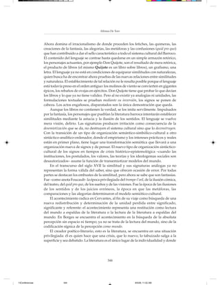 Alfonso De Toro



                 Ahora domina el irracionalismo de donde proceden los fetiches, las quimeras, las
                 creaciones de la fantasía, las alegorías, las metáforas y las confusiones (quid pro quo)
                 que han contribuido a dar el sello característico a todo el sistema cultural del Barroco.
                 El contenido del lenguaje se contrae hasta quedarse en un simple armazón retórico,
                 los personajes actuantes, por ejemplo Don Quijote, son el resultado de mera retórica,
                 el producto de libros (el mismo Quijote es un libro sobre libros), un grafismo, una
                 letra. El lenguaje ya no está en condiciones de equiparar similitudes con naturalezas,
                 quien busca ha de encontrar ahora pruebas de las nuevas relaciones entre similitudes
                 y naturaleza. El establecimiento de tal relación no le resulta posible porque el lenguaje
                 está todavía preso en el orden antiguo: los molinos de viento se convierten en gigantes
                 épicos, los rebaños de ovejas en ejércitos. Don Quijote tiene que probar lo que decían
                 los libros y lo que ya no tiene validez. Pero al no existir ya analogías ni unidades, las
                 formulaciones textuales se prueban mediante su inversión, los signos se ponen de
                 cabeza. Los actos engañosos, disparatados son la única demostración que queda.
                      Aunque los libros no contienen la verdad, se los imita servilmente. Impulsados
                 por la fantasía, los personajes que pueblan la literatura barroca intentarán establecer
                 similitudes mediante la astucia y la ilusión de los sentidos. El lenguaje se vuelve
                 mera visión, delirio. Las signaturas producen irritación como consecuencia de la
                 desemiotización que se da, no destruyen el sistema cultural sino que lo deconstruyen.
                 Con la transición de un tipo de organización semántico-simbólico-cultural a otro
                 sintáctico-analítico-ordenador, donde el empirismo y los intereses prácticos y reales
                 están en primer plano, tiene lugar una transformación semiótica que llevará a una
                 organización nueva de signos y de pensar. El nuevo tipo de organización sintáctico-
                 cultural de los signos en tiempos de crisis histórico-epistemológica –cuando las
                 instituciones, los postulados, los valores, las teorías y los ideologemas sociales son
                 desautorizados– asume la función de transemiotizar modelos del mundo.
                      En el transcurso del siglo XVII la similitud y sus signaturas análogas ya no
                 representan la forma válida del saber, sino que ofrecen ocasión de error. Por todas
                 partes se destacan los embustes de la similitud, pero ahora se sabe que son fantasías.
                 Fue –como anota Foucault– la época privilegiada del trompe-l’œil, de la ilusión cómica,
                 del teatro, del quid pro quo, de los sueños y de las visiones. Fue la época de las ilusiones
                 de los sentidos y de los juicios erróneos, la época en que las metáforas, las
                 comparaciones y las alegorías determinaron el modelo semiótico-cultural.
                      El acontecimiento radica en Cervantes, al fin de su viaje como búsqueda de una
                 nueva redistribución y determinación de la unidad perdida entre significado,
                 significante y referente: el acontecimiento representa una restitución como lectura
                 del mundo a espaldas de la literatura o la lectura de la literatura a espaldas del
                 mundo. En Borges se encuentra el acontecimiento en la búsqueda de la absoluta
                 percepción sin espacio ni tiempo; ya no se trata de la lectura del mundo, sino de la
                 codificación sígnica de la percepción como mundo.
                      El creador poético-literario, esto es la literatura, se encuentra en una situación
                 privilegiada: él es quien hace que una crisis, que lo nuevo, lo tabuizado salga a la
                 superficie y sea debatido. La literatura es el único lugar de la individualidad y donde




                                                             344




13Conferencias                344                                               8/5/08, 11:02 AM
 