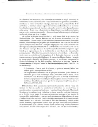 El futuro de las Humanidades y de las ciencias sociales: el imperativo de una reforma



                 la diferencia del individuo y su identidad encuentran un lugar adecuado de
                 tratamiento. El creador, inconsciente o conscientemente, sin quererlo o queriéndolo,
                 manifiesta la crisis: la literatura irrumpe, nace de la crisis, del conflicto, de lo
                 conflictivo. La literatura anticipa lo porvenir y analiza con la perfección de un bisturí
                 la realidad contemporánea, la literatura articula las tensiones entre el yo y el mundo,
                 entre norma y deseo, pone a disposición un diagnóstico representado como ficción,
                 que no es otra cosa más que grandes y duras verdades, la literatura es el refugio y el
                 medio más íntimo que tiene el sujeto.
                      ¿Y cuál es la relación entre literatura, y podríamos decir arte o teatro, las
                 Humanidades y las Ciencias Sociales, con sus diversas teorías al servicio a la
                 interpretación? Existe el prejuicio que se establece hasta más tardar en la Ilustración
                 europea, en su ideología del progreso, que la literatura o el arte y con ello las ciencias
                 que los acompañan no obedecen a las reglas del progreso y del avance humano. Esta
                 ideología se establece definitivamente en la Modernidad y se conserva hasta hoy en
                 día. Pero esta ideología descuida el aspecto que la Ilustración fue en primer lugar
                 letrada y su representación fue la Enciclopedia: la recopilación del conocimiento
                 para aumentar y difundir el conocimiento humano y así contribuir a su desarrollo:
                 savoir, raison y sensibilité son los tres pilares de la Ilustración francesa y la novela
                 puede reunir en sí una sensibilidad capaz de transmitir al lector el saber y la razón
                 en forma emotiva. Por ello, los filósofos recurren a la novela para transportar los
                 ideales de la Ilustración. Así, Diderot alaba a Richardson, al autor de Pamela, or
                 virtue rewarded (1740) y de Clarissa or the History of a Joung Lady (1748-1751), en
                 su famoso éloge:
                       O Richardson! ... j’ais, au sortir de la lecture, ce qu’est un homme à la fin d’une
                       journée qu’il a employée à faire le bien.
                       J’avais parcouru dans l’intervalle de quelques heures un grand nombre de
                       situations, que la vie la plus longue offre à peine dans toute sa durée. J’avais
                       entendu les vrais discours des passions; j’avais vu les ressorts de l’intérêt et
                       de l’amour-propre jouer en cent façons diverses; j’étais devenu spectateur d’une
                       multitude d’incidents, je sentais que j’avais acquis de l’expérience. (Eloge à
                       Richardson, OC, XIII, 193).
                      Diderot obtiene de la lectura una experiencia fundamental sobre la vida y esta
                 fórmula nos lleva a aquello que caracteriza a la literatura y a las disciplinas en
                 cuestión: ambas se ocupan del individuo y su situación en el mundo. Mientras la
                 literatura en forma intencional o intuitiva, en forma general y particular basándose
                 en la ficción, en un juego de representaciones nos sumerge en un mundo de
                 innumerables posibilidades y experiencias, la teoría tiene el deber y la tarea de sacar
                 a luz los diversos discursos y el vasto y complejo conocimiento de lo inscrito en cada
                 línea o palabra en la literatura. Así, como el físico lee al mundo, y a través de sus
                 teorías, métodos y experimentos formula leyes que rigen al universo, de igual forma
                 las Humanidades y las Ciencias Sociales deben objetivizar y hacer accesible ese
                 conocimiento, muchas veces críptico de la literatura y del arte. Las Humanidades y




                                                                   345




13Conferencias                345                                                         8/5/08, 11:02 AM
 